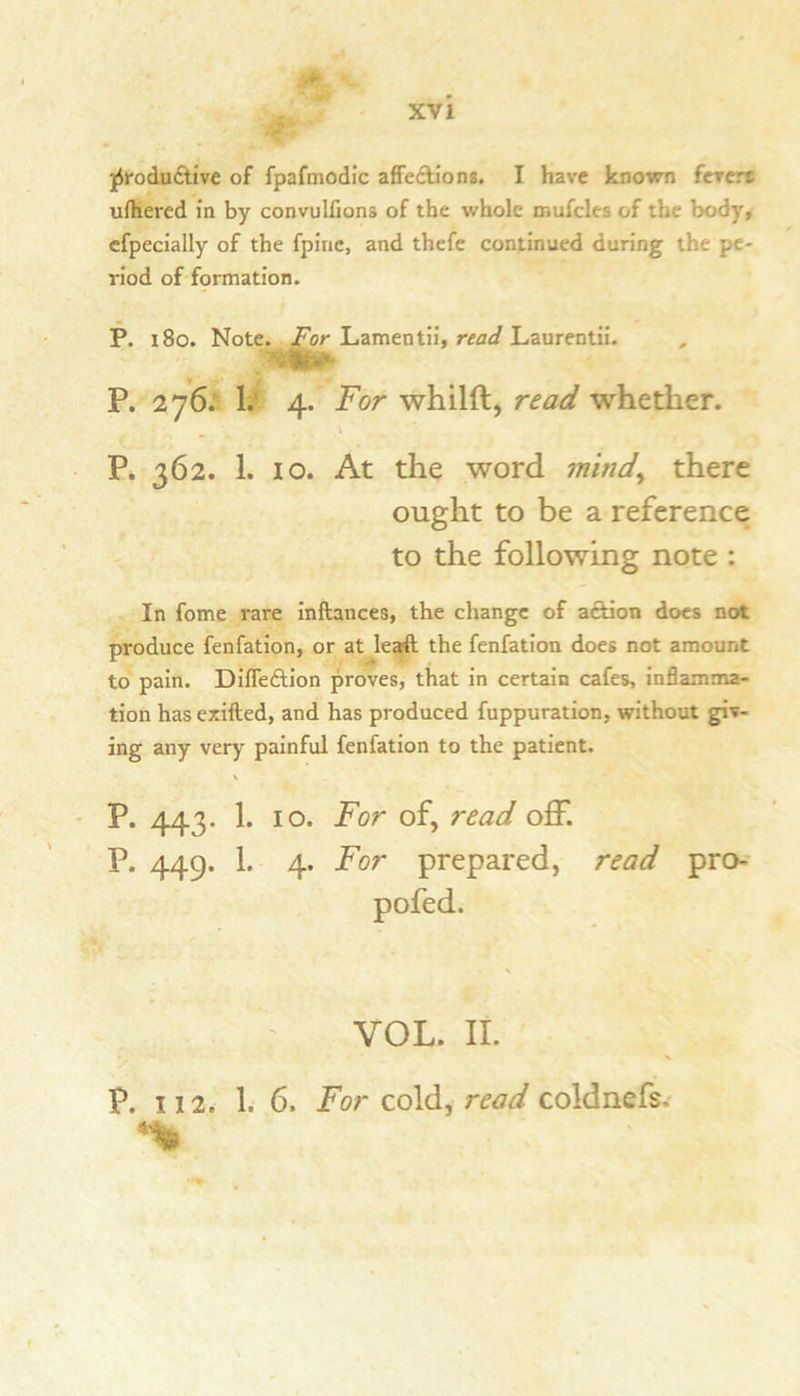 J- jSrodu(Stive of fpafmodic affc(Stion8. I have known fcrcrt uihered in by convulfions of the whole mufcles of the body, cfpecially of the fpiric, and thefc continued during the pe- riod of formation. P. 180. NotCj^^^Lamentii, Laurentii. P. 276; 4. For whilft, read whether. P. 362. 1. 10. At the word mind^ there ought to be a reference to the following note : In fome rare inftances, the change of ai^on docs not produce fenfation, or at le^ the fenfation does not amount to pain. DiflecStion proves, that in certain cafes, inflamma- tion has ezifted, and has produced fuppuration, without giv- ing any very painful fenfation to the patient. P. 443. 1. 10. For of, read off. P. 449. 1. 4. For prepared, read pro-' pofed. VOL. II. P. 112. 1. 6. For cold, read coldnefs. nn