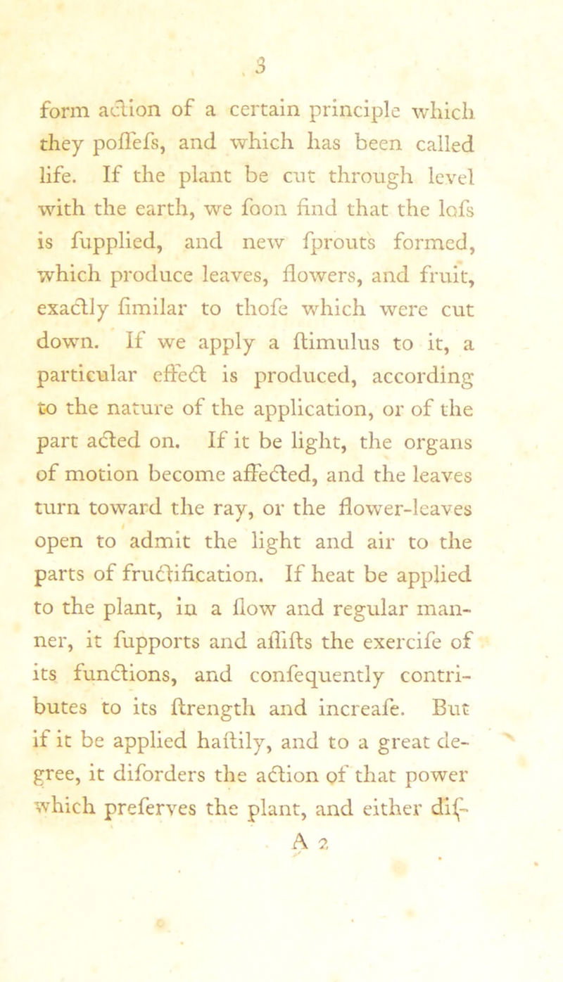 form aclion of a certain principle wliicli they poflefs, and which has been called life. If the plant be cut through level with the earth, we foon find that the lofs is fupplied, and new fprouts formed, which produce leaves, flowers, and fruit, exactly fimilar to thofe which were cut down. If we apply a ftimulus to it, a particular effe6l is produced, according to the nature of the application, or of the part adted on. If it be light, the organs of motion become affedted, and the leaves turn toward the rav, or the flower-leaves I open to admit the light and air to the parts of frudfification. If heat be applied to the plant, in a flow and regular man- ner, it fupports and aflifts the exercife of its fundtions, and confequently contri- butes to its ftrength and increafe. But if it be applied haflily, and to a great de- gree, it diforders the adlion of that power which preferves the plant, and either dii,- A 2