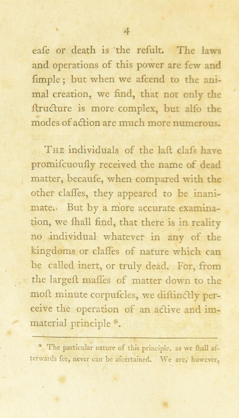 eafe or death is the refult. The laws and operations of this power are few and limple; but when we afcend to the ani- mal creation, we find, that not only the ftrudture is more complex, but alfo the modes of adlion are much more numerous. The individuals of the laft clafs have promifcuoully received the name of dead matter, becaufe, when compared with the other clalTes, they appeared to be inani- mate.» But by a more accurate examina- tion, we fhall find, that there is in reality no individual whatever in any of the kingdoms or claffes of nature which can be called inert, or truly dead. For, from the largefh maffes of matter down to the mofb minute corpufcles, we diftincflly per- ceive the operation of an active and im- material principle ■ * The particular nature of this principle, as we (hall af- terwards fee, never can be afcertained. Wc are, however,