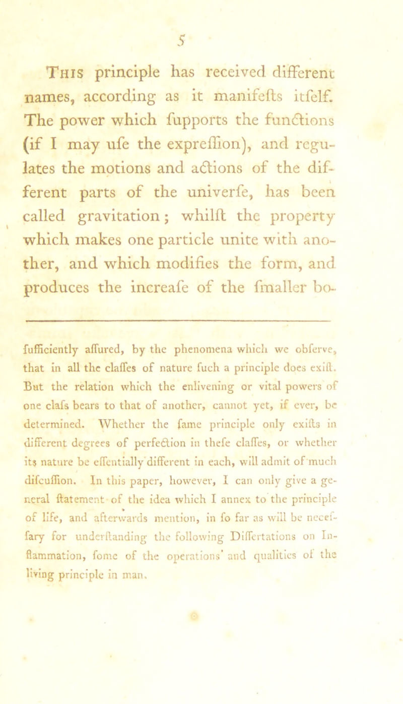 This principle has received different names, according as it manifefts itfelf. The power which fupports the fiindiions (if I may ufe the expreffion), and regu- lates the motions and a(5lions of the dif- ferent parts of the univerfe, has been called gravitation; whilft the property which makes one particle unite with ano- ther, and which modifies the form, and produces the increafe of the fmaller bo- fufficiently affured, by the phenomena which we obferve, that in all the clafles of nature fuch a principle does exld. Bat the relation which the enlivening or vital powers of one clafs bears to that of another, cannot yet, if ever, be determined. Whether the fame principle only exlfts in different degrees of perfedlion in thefe claffes, or whether it? nature be effentially different in each, will admit of much difcuflion. In this paper, however, I can only give a ge- neral ftatement of the idea which I annex to the principle of life, and afterwards mention, in fo far as will be nccei- fary for underftanding the following Differtations on In- flammation, fome of the operations’ and qualities ot the living principle in man.