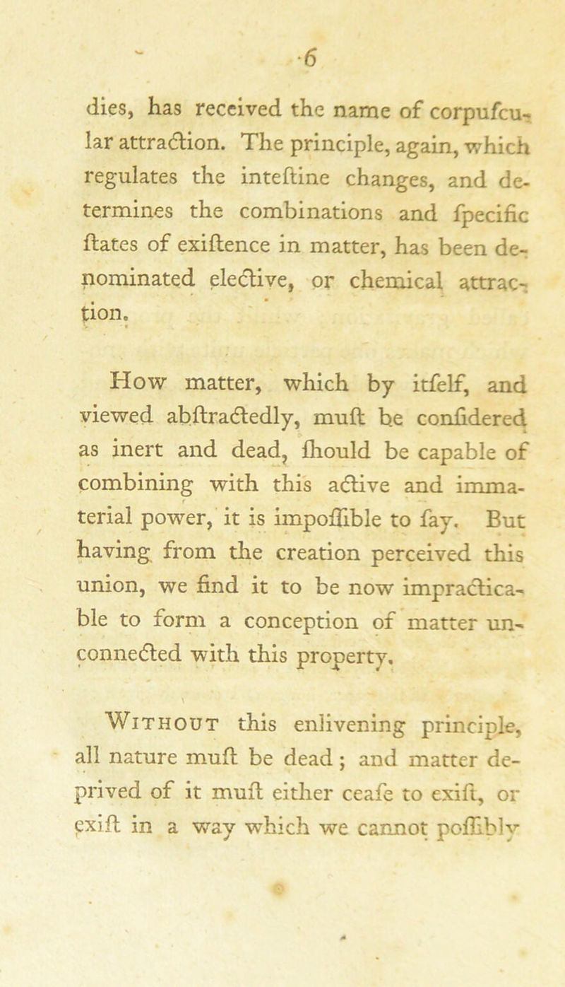 dies, has received the name of corpufeu-* lar attra6lion. The principle, again, which regulates the inteftine changes, and de- termines the combinations and fpecific ftates of exiflence in matter, has been de^ nominated elective, or chemical attrac-: tion. How matter, which by itfelf, and viewed abftradedly, muft be confidered as inert and dead, fhould be capable of combining with this aeftive and imma- terial power, it is impolTible to fay. But having from the creation perceived this union, we find it to be now impractica- ble to form a conception of matter un- connedted with this property. \ Without this enlivening principle, all nature muft be dead; and matter de- prived of it muft either ceafe to exifi, or exift in a way which we cannot pofhbly