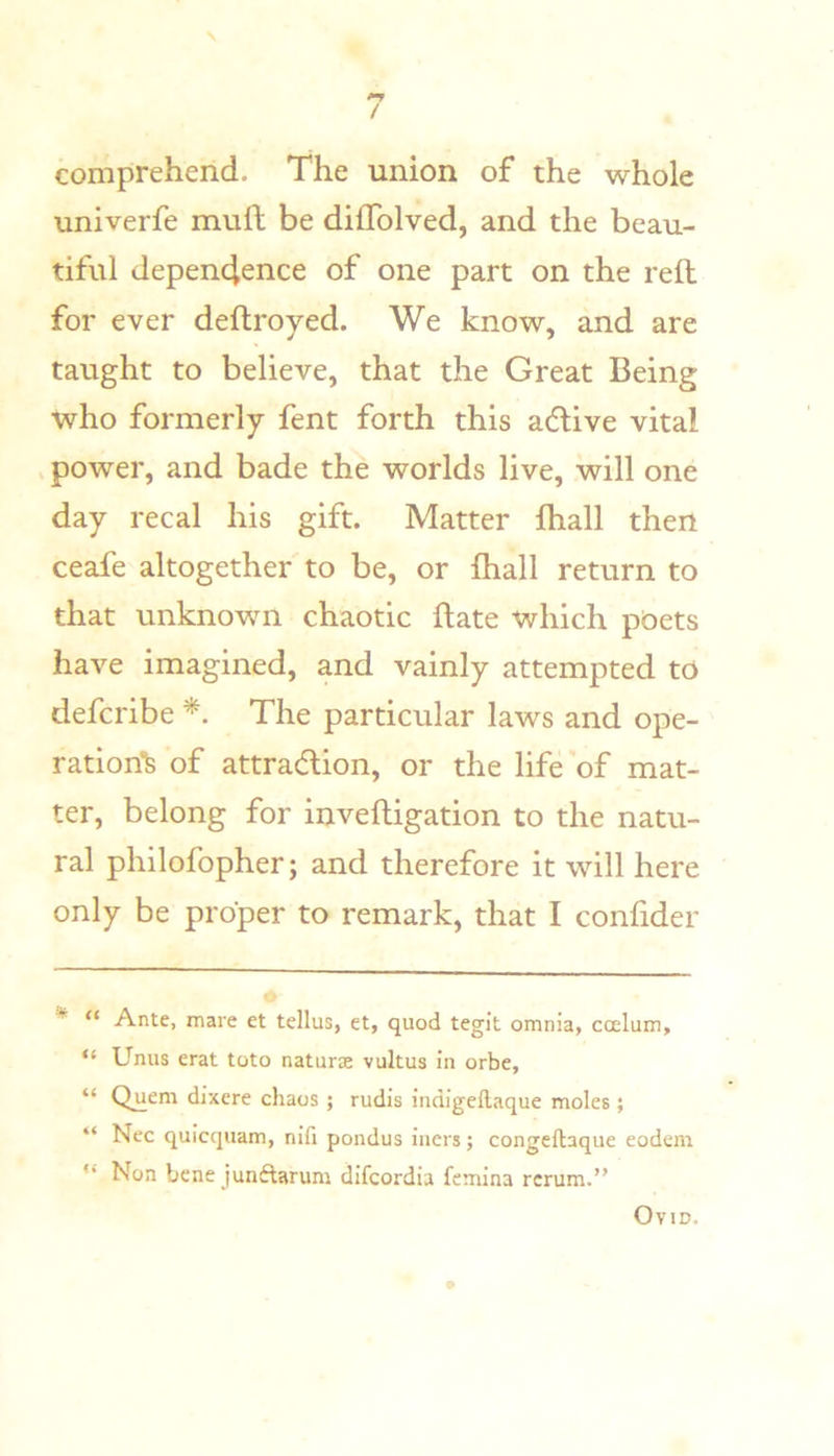 N / comprehend. The union of the whole univerfe mull be dilTolved, and the beau- tiful dependence of one part on the reft for ever deftroyed. We know, and are taught to believe, that the Great Being who formerly fent forth this acftive vital . power, and bade the worlds live, will one day recal his gift. Matter fhall then ceafe altogether to be, or ftiall return to that unknown chaotic ftate which poets have imagined, and vainly attempted to defcribe *. The particular laws and ope- ration'fe of attradion, or the life of mat- ter, belong for inveftigation to the natu- ral philofopher; and therefore it will here only be proper to remark, that I confider * “ Ante, mare et tellus, et, quod tegit omnia, ccelum, “ Unus erat toto naturae vultus in orbe, “ Quern dixere chaos ; rudis indigeftaque moles; “ Nec quicquam, nifi pondus iiiers; congeftaque eodem “ Non bene junftarum dlfcordia femina rcrum.” Ovid.