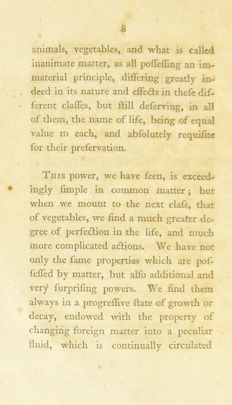 I s animals, vegetables, and what is called inanimate matter, as all pofTelling an im- material principle, differing greatly in- ^ . deed in its nature and effeds in thefe dif- ferent claffes, but ftill deferving, in all of them, the name of life, being of equal value to each, and abfolutely requilitc for their prefervation. I This power, we have feen, is exceed- ingly fimple in common matter; but when we mount to the next clafs, that of vegetables, we find a much greater de- gree of perfedlion in the life, and much more complicated adtions. We have not only the fame properties which are pof- feffed by matter, but alfo additional and . very furprifing powers. We find them always in a progreflive date of growtli or decay, endowed with the property of changing foreign matter into a peculiar fluid, which is continually circulated