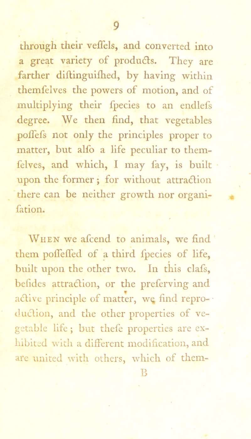 through their veffels, and converted into a great variety of produdls. They are farther diflinguifhed, by having within themfelves the powers of motion, and of multiplying their fpecies to an endlefs degree. We then find, that vegetables pofTefs not only the principles proper to matter, but alfo a life peculiar to them- felves, and w^hich, I may fay, is built upon the former; for without attradlion there can be neither growth nor organi- fation. When we afcend to animals, we find ' them poireffed of a third fpecies of life, I built upon the other two. In this clafs, befidcs attradlion, or the preferving and active principle of matter, w^ find repro- • duelion, and the other properties of ve- getable life ; but thefe properties are ex- hibited with a different modification, and are united with others, which of them- B