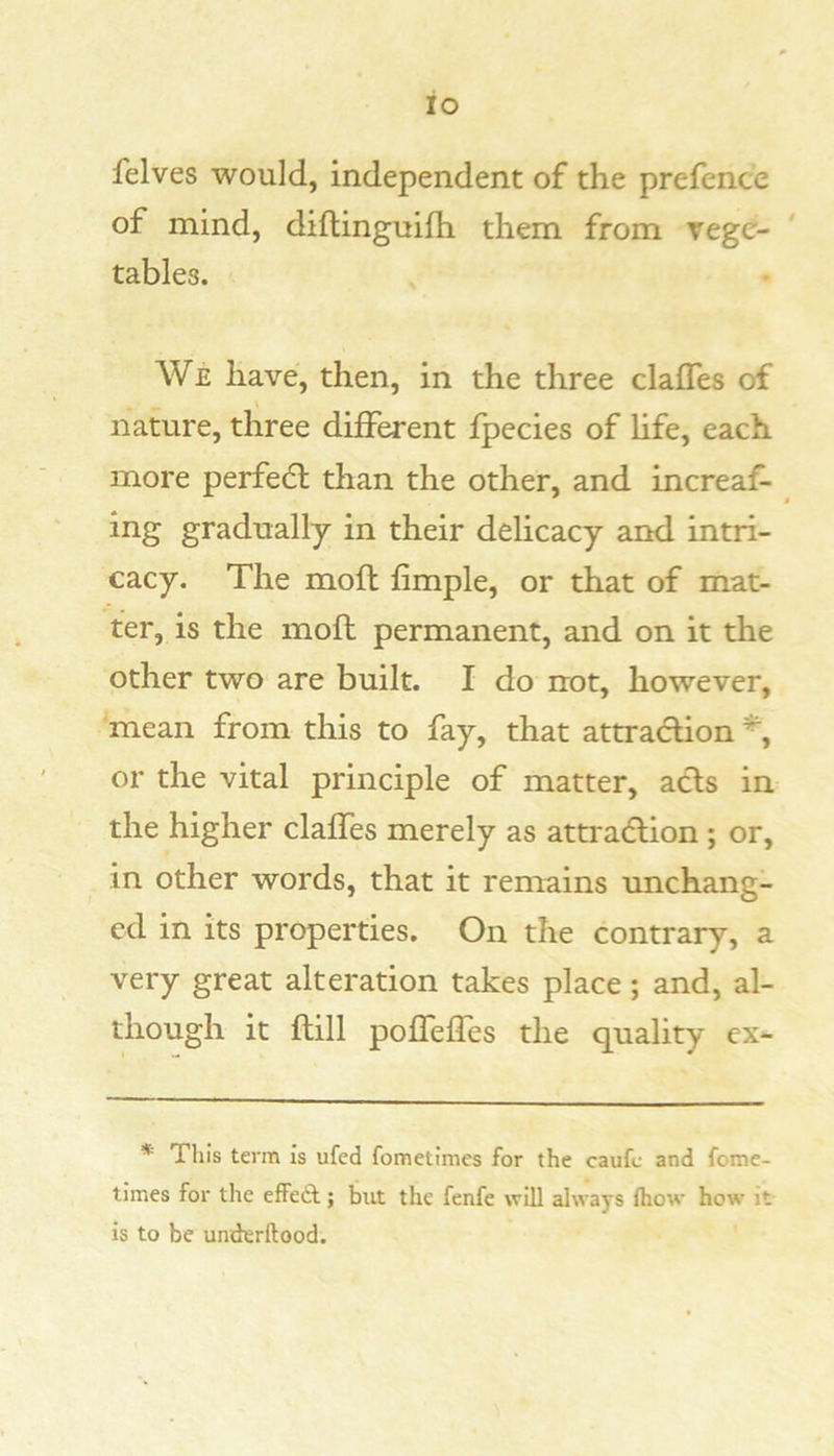 io felves would, independent of the prefence of mind, diflinguifh them from vege- tables. We have, then, in the three clafTes of nature, three different fpecies of life, each more perfedt than the other, and increaf- ing gradually in their delicacy and intri- cacy. The moft fimple, or that of mat- ter, is the mofl permanent, and on it the other two are built. I do not, however, mean from this to fay, that attraction or the vital principle of matter, acts in the higher claffes merely as attraction ; or, in other words, that it remains unchang- ed in its properties. On the contrary, a very great alteration takes place; and, al- though it (till poffeffes the quality ex- * This term is ufed fometimes for the caufc and fome- times for the effedt; but the fenfe will always fhow how it is to be underftood.