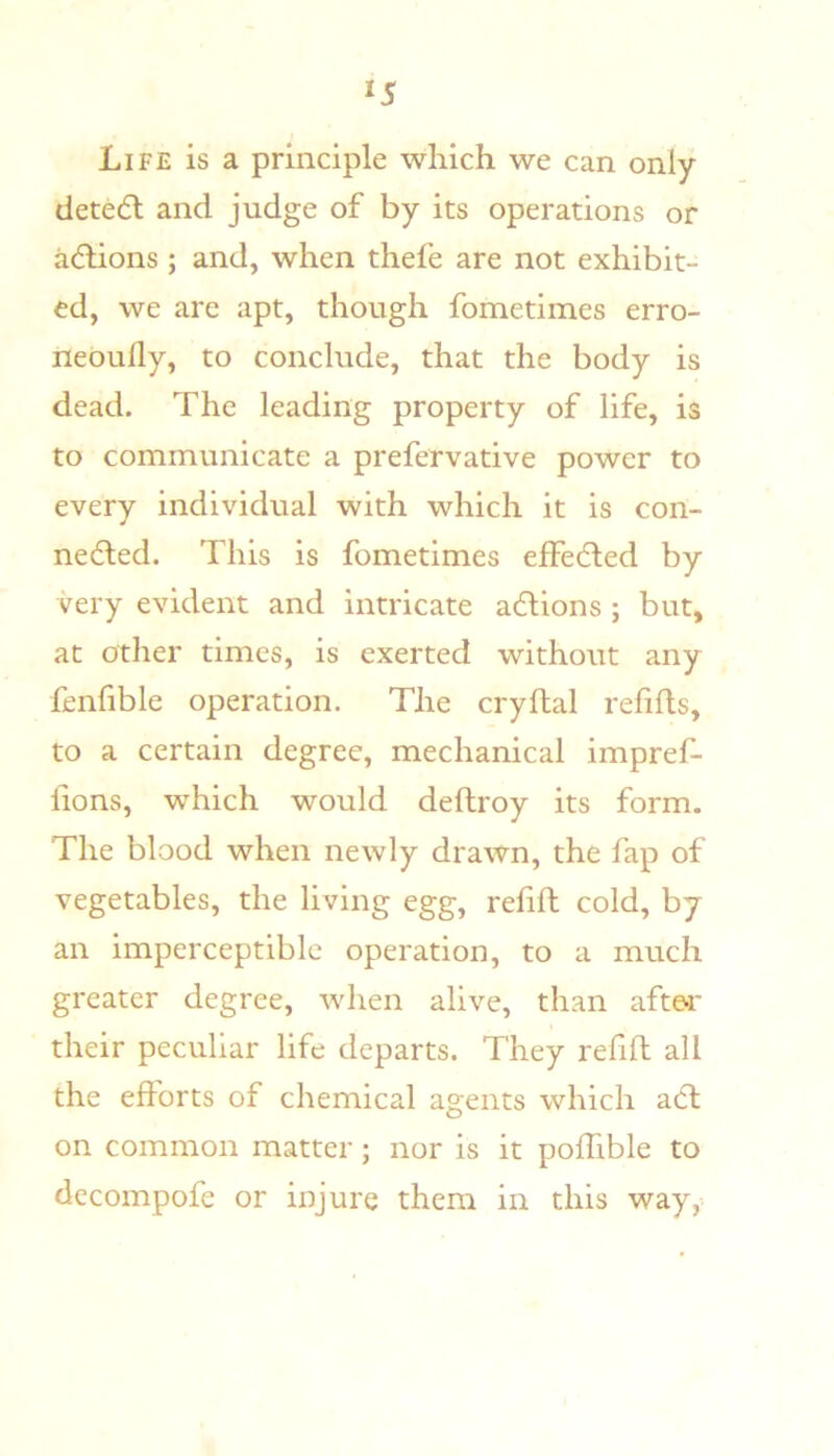 Life is a principle which we can only detedl and judge of by its operations or addons ; and, when thefe are not exhibit- ed, we are apt, though fometimes erro- neoufly, to conclude, that the body is dead. The leading property of life, is to communicate a prefervative power to every individual with which it is con- nedted. This is fometimes effedled by very evident and intricate adions ; but, at other times, is exerted without any fenfible operation. The cryftal refills, to a certain degree, mechanical impref- lions, which would deftroy its form. The blood when newly drawn, the lap of vegetables, the living egg, refill cold, by an imperceptible operation, to a much greater degree, when alive, than aftei' their peculiar life departs. They relill all the efforts of chemical agents which adl on common matter; nor is it polhble to decompofe or injure them in this way,-.