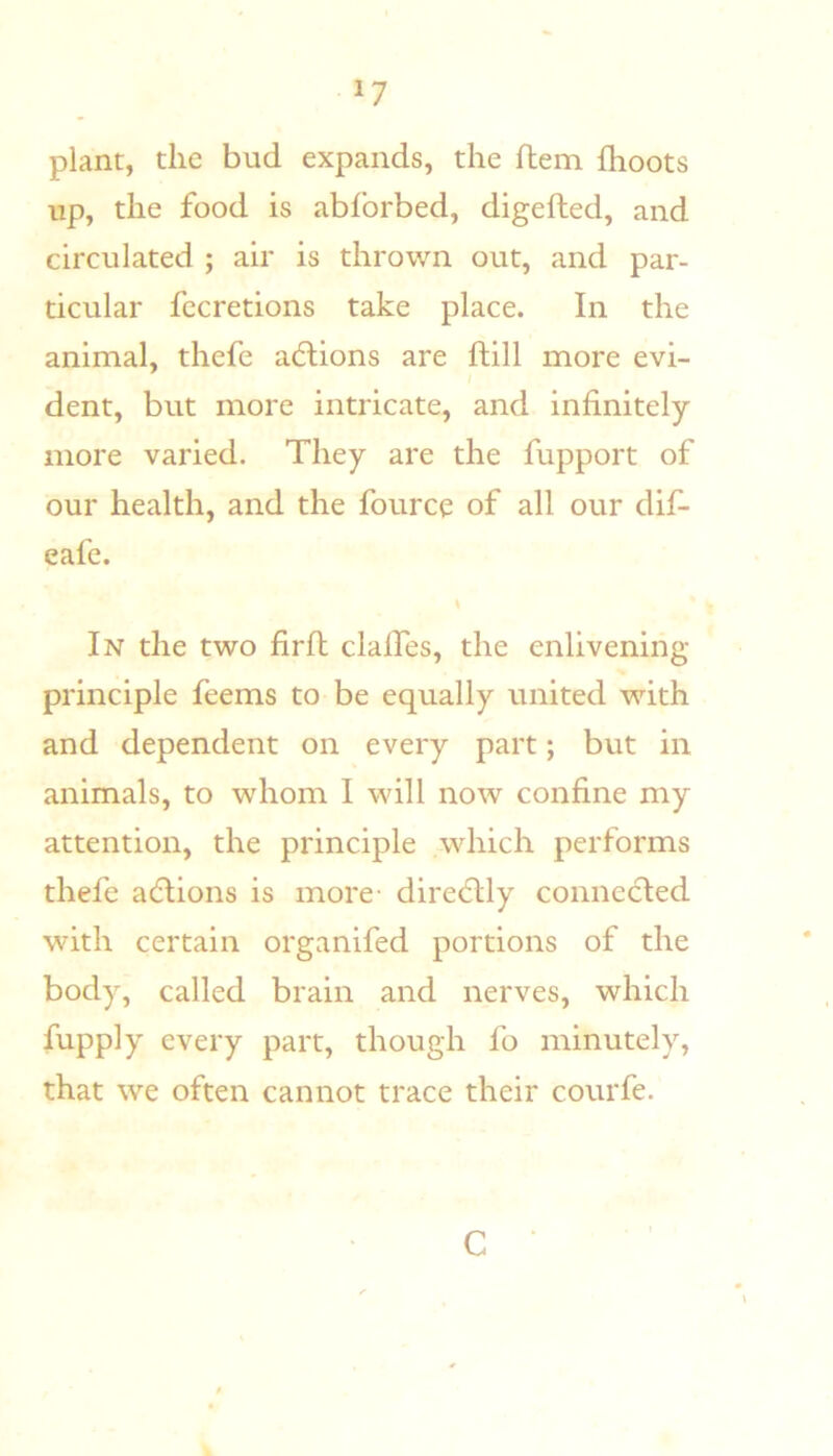 plant, the bud expands, the ftem fhoots up, the food is abforbed, digefted, and circulated ; air is thrown out, and par- ticular fecretions take place. In the animal, thefe adlions are ftill more evi- dent, but more intricate, and infinitely more varied. They are the fupport of our health, and the fource of all our dif- eafe. In the two firfi; clalTes, the enlivening principle feems to be equally united with and dependent on every part; but in animals, to whom I will now confine my attention, the principle which performs thefe addions is more- diredtly connecled with certain organifed portions of the body, called brain and nerves, which fupply every part, though fo minutely, that we often cannot trace their courfe. C