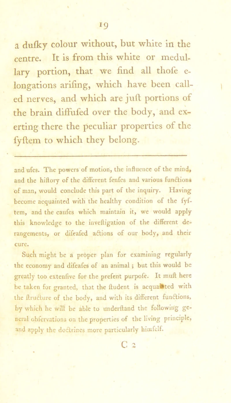 a dufky colour without, but white in the centre. It is from this white or medul- lary portion, that we find all thofe e- longations arifing, which have been call- ed nerves, and which are juft portions of the brain diffufed over the body, and ex- erting there the peculiar properties of the fyftem to which they belong. and ufes. The powers of motion, the influence of the mind, and the hiftoiy of the different fenfes and various fundfiona of man, would conclude this part of the inquiry. Having become acquainted with the healthy condition of the fyf- tem, and the caufes which maintain it, we would apply this knowledge to the invelfigation of the different de- rangements, or difeafed adtions of our body, and their cure. Sucli might be a proper plan for examining regularly the economy and difeafes of an animal; but this would be greatly too extenfive for the prefent purpofe. It muft here be taken for granted, that the fludent is acquainted with the flruclure of the body, and with its different fundfions, by which he will be able to underfland the following ge- neral obfervations on the properties of the living principle, and apply the docfrlnes more particularly hlmfclf. C 2