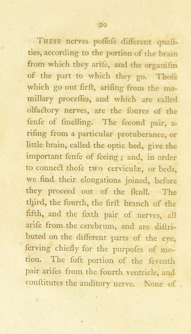 t These nerves poflefs different quali- ties, according to the portion of the brain from which they arife, and the orgarrifm of the part to which they go. Thoff which go out firfl, arifing from the ma- millary proceffes, and which are called olfactory nerves, are the fource of the fenfe of fmelling.' The fecond pair, a- rihng from a particular protuberance, or little brain, called the optic bed, give the important fenff of feeing ; and, in order to connedl thofe two cerviculae, or beds, we find their elongations joined, before they proceed out of the fkull. The tljird, the fourth, the firfl branch of the fifth, and the fixth pair of nerves, all arife from the cerebrum, and are diflri- buted on the different parts of the eye, ferving chiefly for the purpofes of mo- tion. The foft portion of the feventh pair arifes from the fourth ventricle, and conflitutes the auditorv nerve. None of .