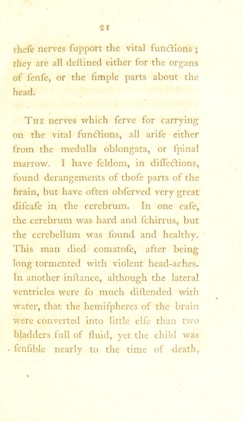 thefe nerves fupport the vital fun(5llons ; they are all deftined either for the organs of fenfe, or the hmple parts about the head. The nerves which ferve for carrying on the vital fundlions, all arife either from the medulla oblongata,' or fpinal marrow. I have feldom, in dilfeftions, found derangements of thofe parts of the brain, but have often obferved very great difeafe in the cerebrum. In one cafe, the cerebrum was hard and fchirrus, but the cerebellum was found and healthy. This man died comatofe, after being long tormented with violent head-aches. In another inllance, although the lateral ventricles were fo much diftended with water, that the hemifpheres of the brain were converted into little clfe tlian two bladders full of fluid, yet the child was fenfible nearly to the time of death.