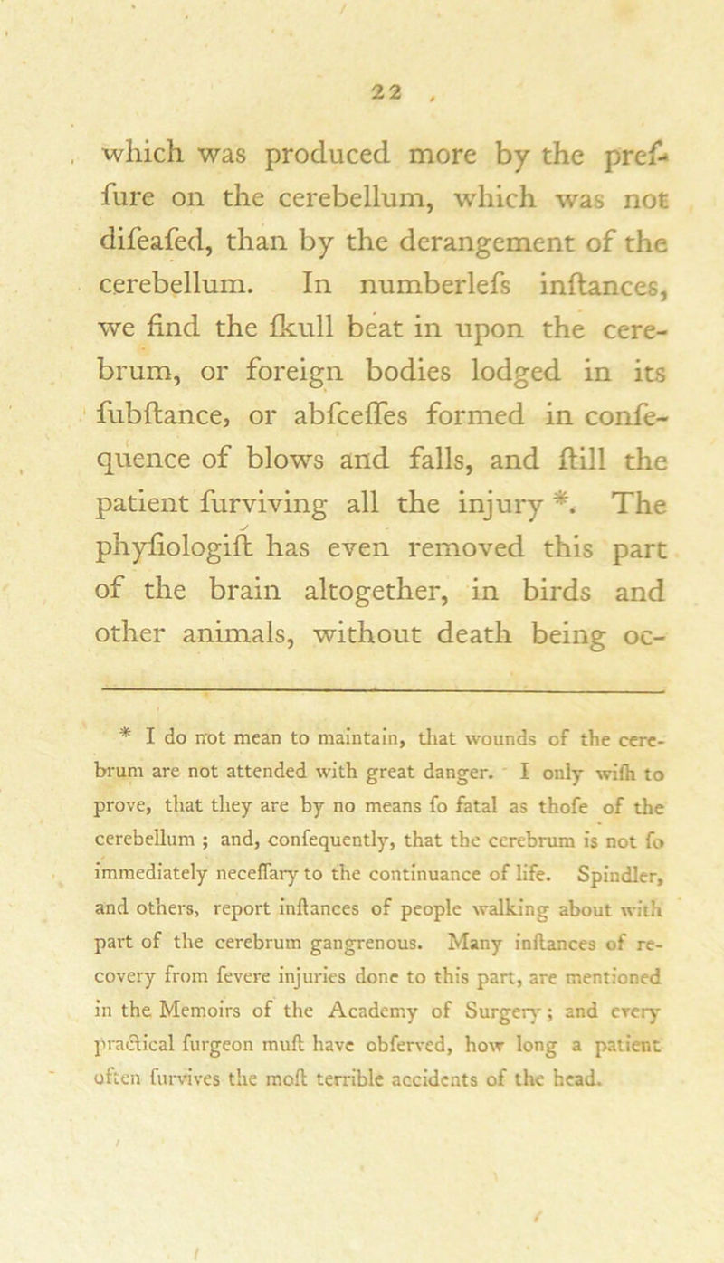 / 22 . which was produced more by the pref- fure on the cerebellum, which was not difeafed, than by the derangement of the cerebellum. In numberlefs inftances, we find the fkull beat in upon the cere- brum, or foreign bodies lodged in its ' flibftance, or abfceffes formed in confe- quence of blows and falls, and ftill the patient furviving all the injury *, The phyfiologift has even removed this part of the brain altogether, in birds and other animals, without death being oc- * I do not mean to maintain, that wounds of the cere- brum are not attended with great danger. I only wifli to prove, that they are by no means fo fatal as thofe of the cerebellum ; and, confequently, that the cerebrum is not fo immediately necefiary to the continuance of life. Spindler, and others, report inftances of people ^valking about with part of the cerebrum gangrenous. Many inftances of re- covery from fevere injuries done to this part, are mentioned in the Memoirs of the Academy of Surgeiy; and ereiy' praclical furgeon muft have obferved, how long a patient often furvives the raoft terrible accidents of the head. / /