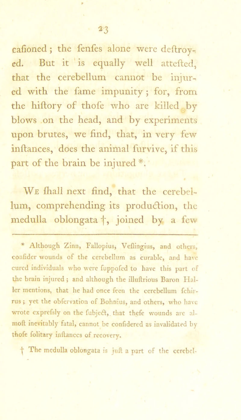 cafioned; the fenfes alone were deftroy- ed. But it ' is equally well attefted, that the cerebellum cannot be injur-, ed with the fame impunity ; for, from the hiftory of thofe who are killed * by blows .on the head, and by experiments upon brutes, we find, that, in very few inftances, does the animal furvive, if this part of the brain be injured*.' • We fliall next find, that the cerebel- lum, comprehending its producldion, the medulla oblongata f, joined by a few * Although Zinn, Fallopius^ Veflingius, and others, confider wounds of the cerebellum as curable, and have cured individuals who were fuppofed to have this part of the brain injured; and although the illuftrious Baron Flal- ler mentions, that he had once feen the cerebellum fchir- rusyet the obfervation of Bohnius, and others, who have wrote cxprefsly on the fubjeft, that thefe wounds are al- moft inevitably fatal, cannot be confidered as invalidated by thofe folitary inftances of recovery. I The medulla oblongata is juft a part of the cerebel-