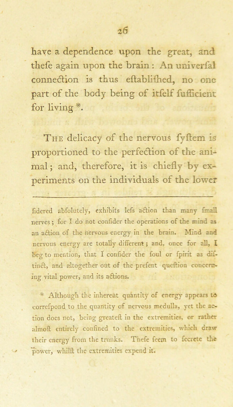 haye a dependence upon the great, and tliefe again upon the brain : An univerfal connedtion is thus eftabli{hed, no one part of the body being of itfelf fufficient for living The delicacy of the nervous fyflem is proportioned to the perfection of the ani- mal ; and, therefore, it is chiefly by ex- periments on the individuals of the lower fidered abfolutely, exhibits lefs aftion than many fmall nerves ; for I do not confider the operations of the mind at an adtion of the nervous energy in the brain. Mind and nervous energy are totally different; and, once for all, I Keg to mention, that I confider the foul or fpirit as dif- tindl, and altogether out of the prefent queftion conccriN iug vital power, and its aftions. * Although the inherent quantity of energy appears Ld correfpond to the quantity of nervous medulla, yet the ac- tion does not, being greatell in the extremities, or rather almoft entirely confined to the extremities, which draw their energy from tlie trunks. Thefe feem to fecrcte the power, whillt the extremities expend it.