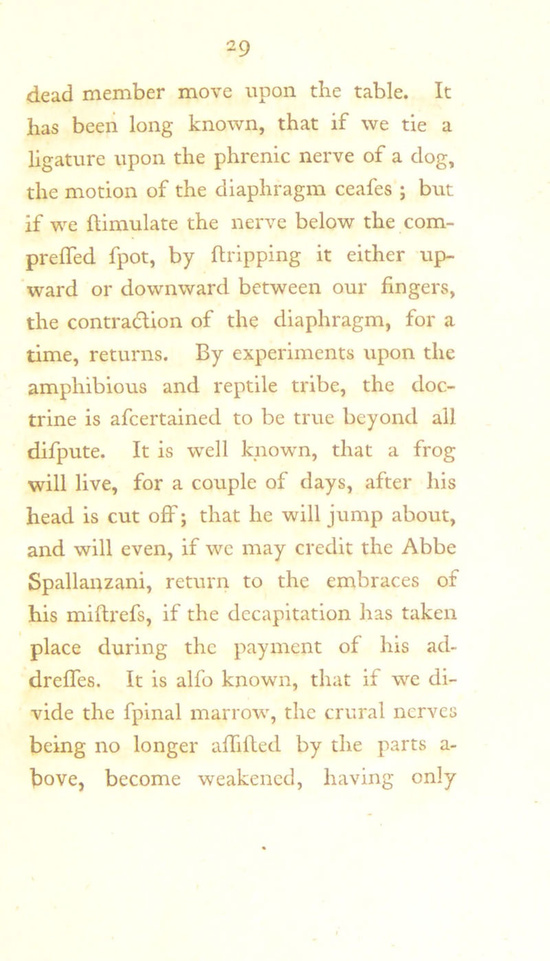 dead member move upon the table. It has bceii long known, that if we tie a ligature upon the phrenic nerve of a dog, the motion of the diaphragm ceafes ; but if we ftimulate the nerve below the com- prelTed fpot, by {tripping it either up- ward or downward between our fingers, the contraction of the diaphragm, for a time, returns. By experiments upon the amphibious and reptile tribe, the doc- trine is afcertained to be true beyond all difpute. It is w^ell knowm, that a frog will live, for a couple of days, after his head is cut off; that he will jump about, and will even, if wc may credit the Abbe Spallanzani, return to the embraces of his miftrefs, if the decapitation has taken place during the payment of his ad- dreffes. It is alfo known, that if w’^e di- vide the fpinal marrow, the crural nerves being no longer afTifted by the parts a- bove, become weakened, having only