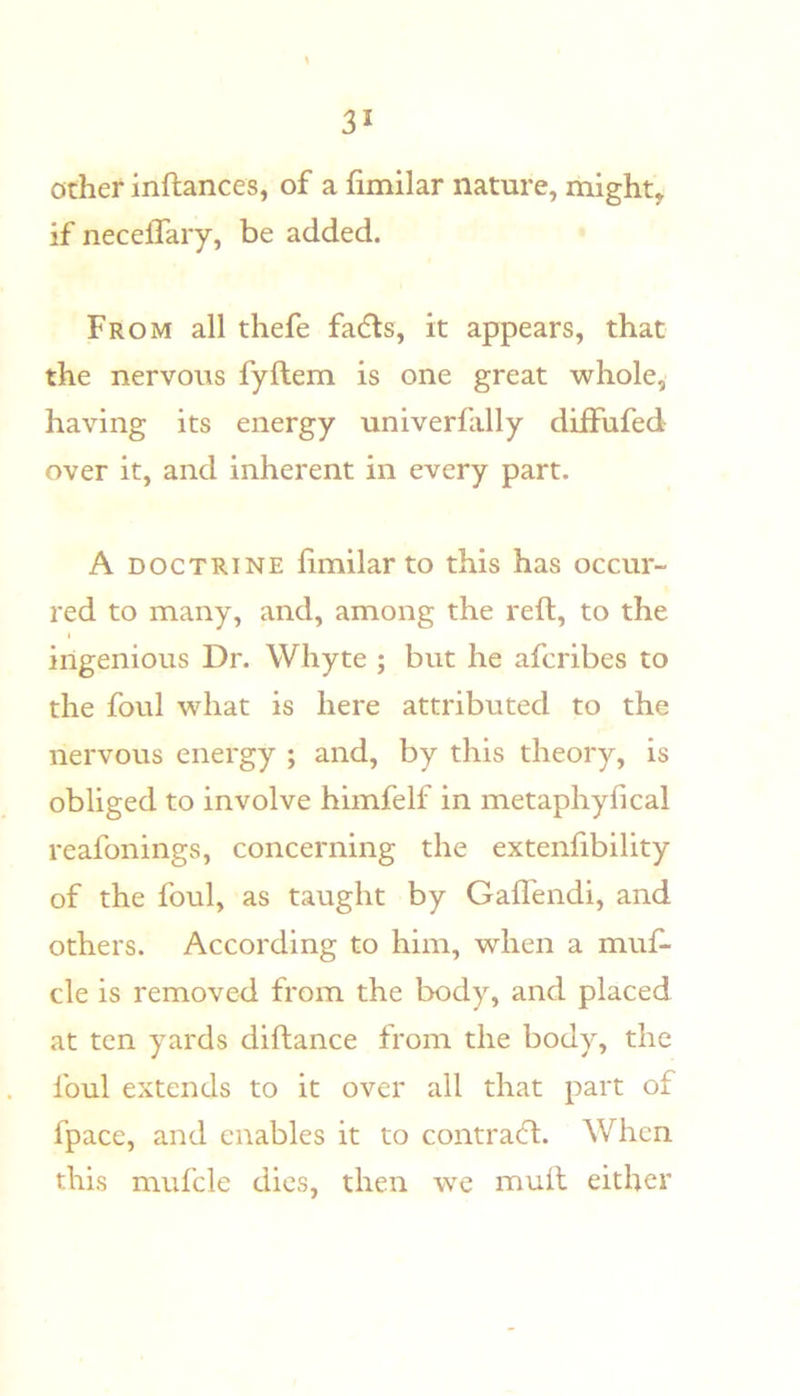 other inftances, of a fimilar nature, might, if neceffary, be added. From all thefe fadts, it appears, that the nervous fyftem is one great whole, having its energy univerfally diffufed over it, and inherent in every part. A DOCTRINE limilarto this has occur- red to many, and, among the reft, to the ingenious Dr. Whyte ; but he afcribes to the foul what is here attributed to the nervous energy ; and, by this theory, is obliged to involve himfelf in metaphyfical reafonings, concerning the extenfibility of the foul, as taught by Gaflendi, and others. According to him, when a muf- cle is removed from the body, and placed at ten yards diftance from the body, the foul extends to it over all that part of fpace, and enables it to contradl. When this mufcle dies, then we mull either