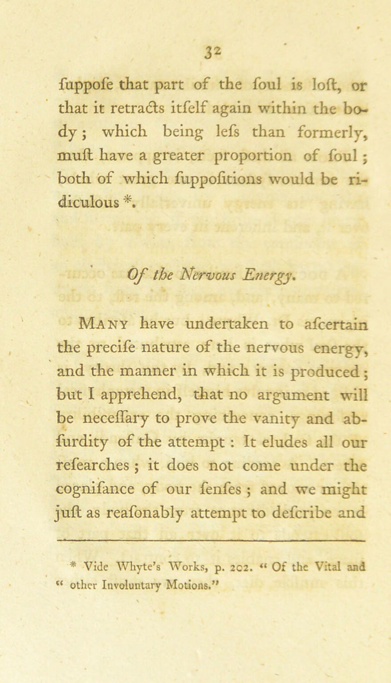 fuppofe that part of the foul is loft, or that it retradls itfelf again within the bo- dy ; which being lefs than formerly, muft have a greater proportion of foul; both of which fuppofitions would be ri- diculous Of the Nervous Energy^ Many have undertaken to afcertain the precife nature of the nervous energy, and the manner in which it is produced; but I apprehend, that no argument will be neceffary to prove the vanity and ab- furdity of the attempt: It eludes all our refearches ; it does not come under the cognifance of our fenfes ; and we might juft as reafonably attempt to defcribe and * Vide Whyte’s Works, p. 2C2. Of the Vital and other Involuntary Motions.”
