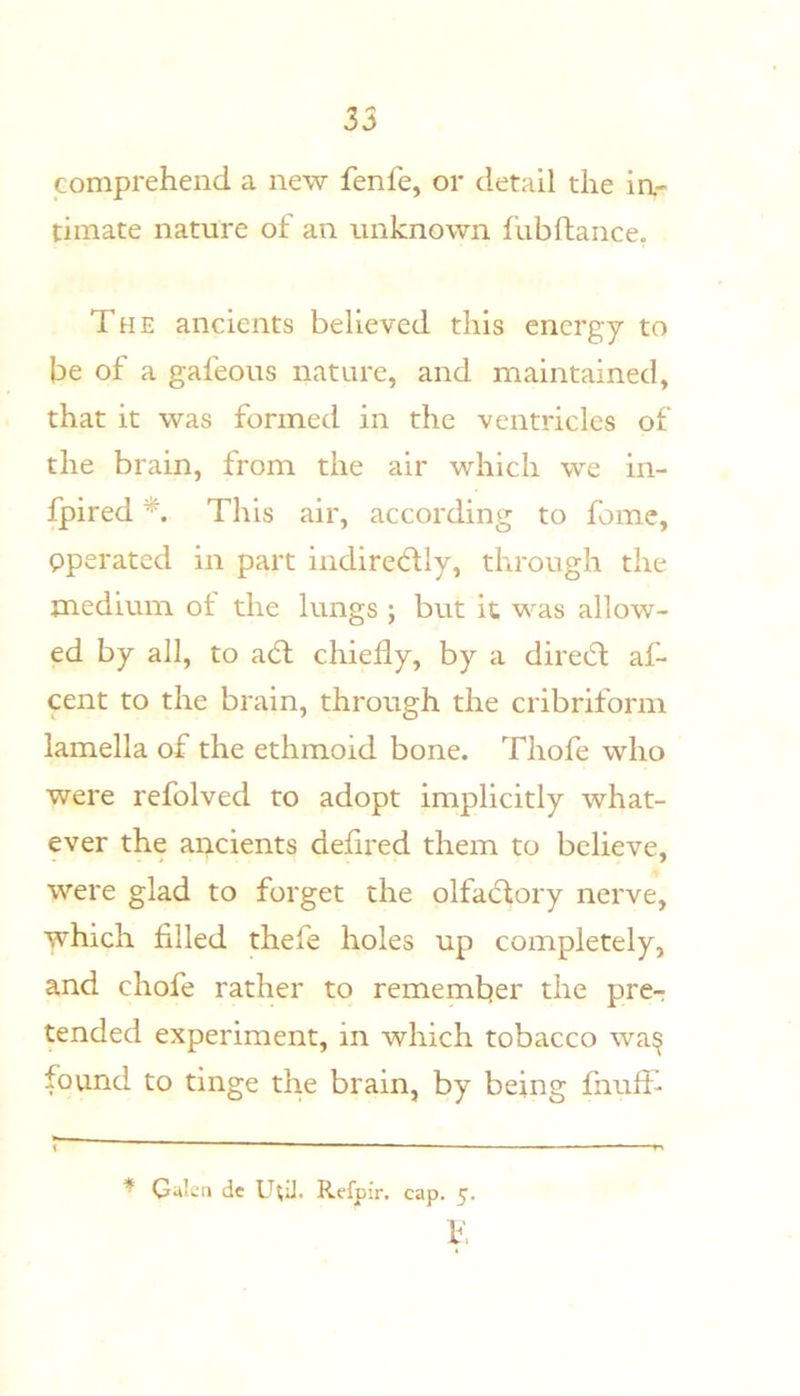 35 comprehend a new fenfe, or detail the in- timate nature of an unknown fubftance, The ancients believed this energy to be of a gafeous nature, and maintained, that it was formed in the ventricles of the brain, from the air which we in- fpired This air, according to fome, pperated in part indiredly, through the medium of the lungs ; but it was allow- ed by all, to a(5l chiefly, by a diredt af- cent to the brain, through the cribriform lamella of the ethmoid bone. Thofe who were refolved to adopt implicitly what- ever the ancients deflred them to believe, were glad to forget the olfactory nerve, which filled thefe holes up completely, and chofe rather to remember the pre-: tended experiment, in which tobacco wa^ found to tinge the brain, by being fiiufT * Gukn dc U^iJ. Refpir. cap. 5. T