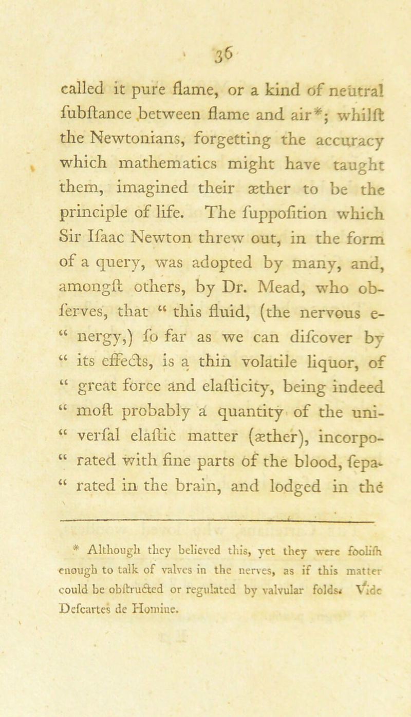 called it pure flame, or a kind of neutral fubflance .between flame and air*; whilft the Newtonians, forgetting the accuracy ^ which mathematics might have taught them, imagined their xther to be the principle of life. The fuppofltion which Sir Ifaac Newton threw out, in the form of a query, was adopted by many, and, amongfl others, by Dr. Mead, who ob- lerves, that “ this fluid, (the nervous e- “ uergy,) fo far as we can difcover by “ its effecls, is a thin volatile liquor, of “ great force and elafticity, being indeed “ moft probably a quantity - of the uni- “ verfal elaftic matter (sethe'r), incorpo- “ rated with fine parts of the blood, fepa* “ rated in the brain, and lodged in thd * Although they believed this, yet they were foolifh enough to talk of valves in the nerves, as if this matter could be obftruAed or regulated by valvular folds* tadc Defcartes de Homine.