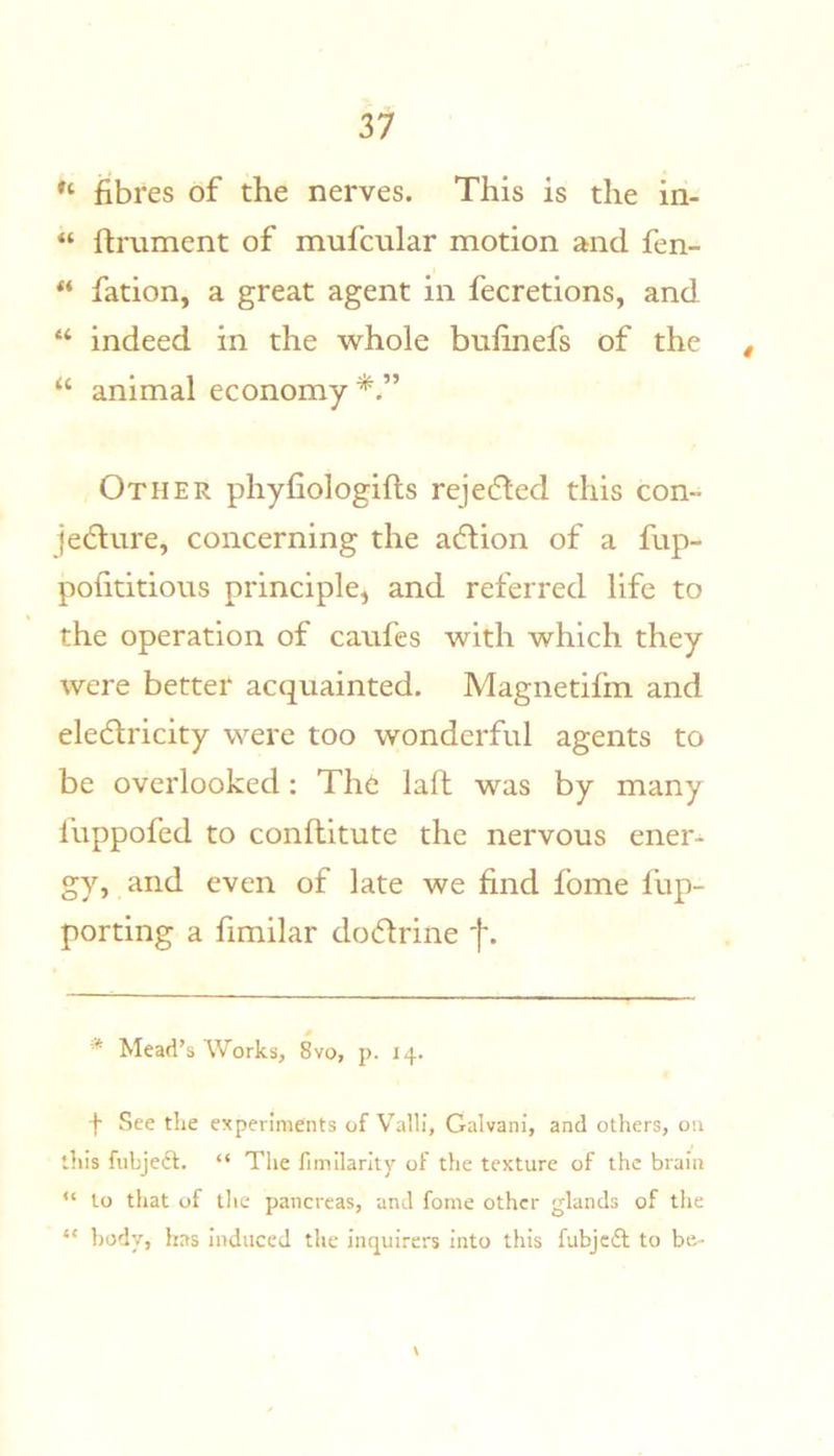 fibres of the nerves. This is the in- “ ftrument of mufcular motion and fen- ** fation, a great agent in fecretions, and “ indeed in the whole bnfinefs of the , “ animal economy*.” Other phyfiologifts rejedled this con- jedlure, concerning the adlion of a fup- pofititious principle, and referred life to the operation of canfes with which they were better acquainted. Magnetifm and electricity were too wonderful agents to be overlooked; Thc laft was by many fuppofed to conflitute the nervous ener- gy, and even of late we find fome fup- porting a fimilar doctrine * Mead’s Works, 8vo, p. 14. f See the experiments of Valli, Galvani, and others, on this fiibjeft. “ The fimilarlty of the texture of the brain “ to that of tlie pancreas, and forne other glands of the “ body, has induced the inquirers into this fubjcfl to be- \