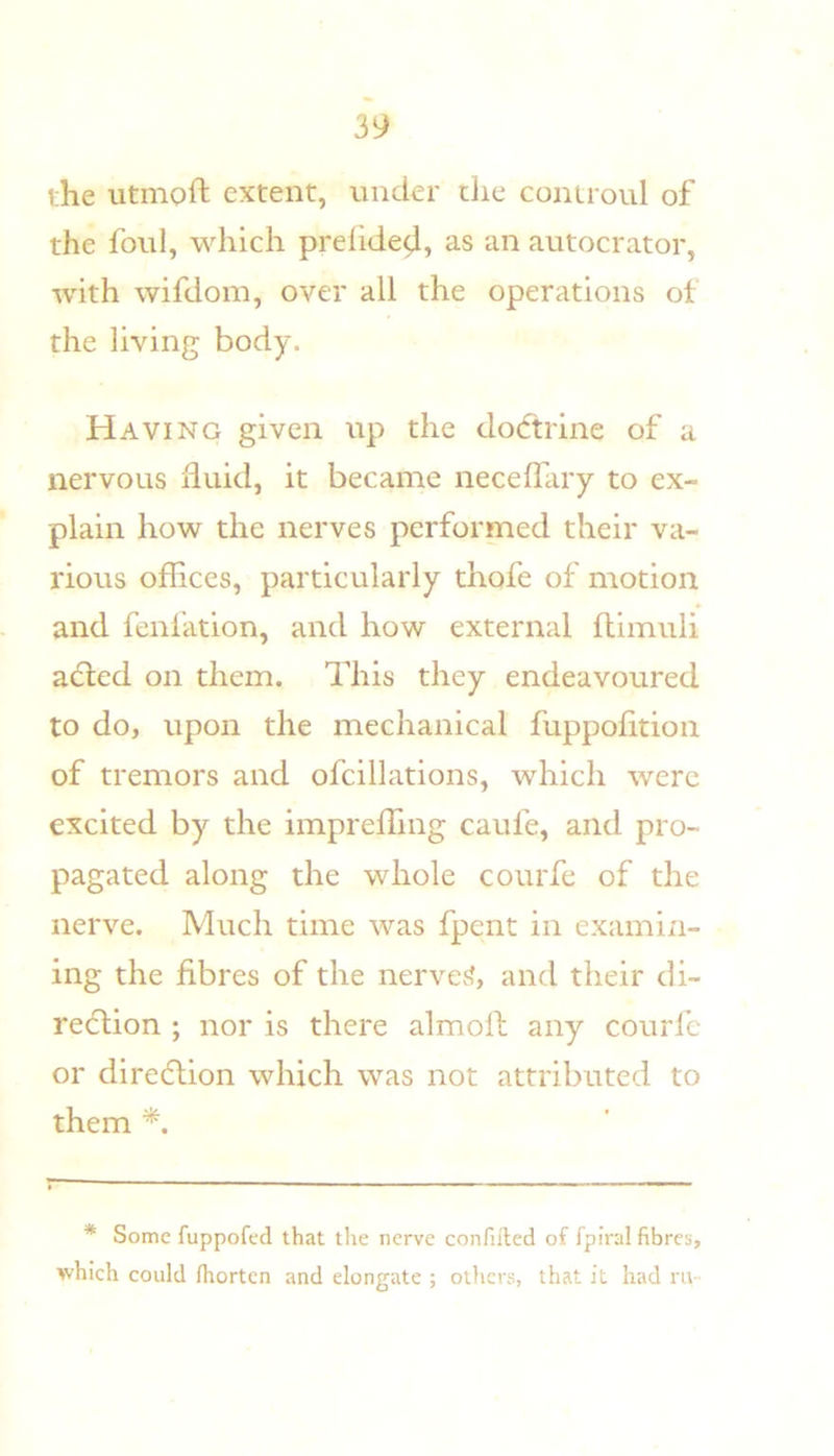 i;he iitmoft extent, under the controul of the foul, which prehde^, as an autocrator, with wifdom, over all the operations of the living body. Having given up the dodtrine of a nervous fluid, it became neceflary to ex- plain how the nerves performed their va- rious ofHces, particularly thofe of motion and fenfation, and how external ftimuli adted on them. This they endeavoured to do, upon the mechanical fuppofltion of tremors and ofcillations, which were excited by the imprefling caufe, and pro- pagated along the whole courfe of the nerve. Much time was fpent in examin- ing the fibres of the nerves?, and their di- redtion ; nor is there almoll any courl'c or diredlion which was not attributed to them * Some fuppofed that tlie nerve confifted of fpiral fibres, which could fhorten and elongate ; others, that it had rii-