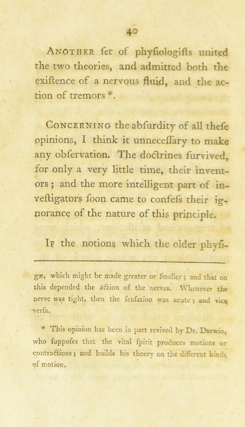 Another fet of phyfiologifts united the two theories, and admitted both the exiftence of a nervous fluid, and the ac- tion of tremors Concerning theabfurdity of all thefe opinions, I think it unneceflary to make any obfervation. The dodrines furvived, for only a very little time, their invent- ors ; and the more intelligent part of in- veftigators foon came to confefs their ig-, norance of the nature of tliis principle. If the notions which the older phvfl- gae, which might be made greater or fmaller ; and that on this depended the a Sion of tlie nerves.' \^Tienever the nerve was tight, then the fenfation was acute ; and vic« verfa. * This opinion has been in part revived by Dr. Darwin, who fuppofes that the vital fpirit produces motions or contra6lions; and builds his theorj' on the different kinds of motion.