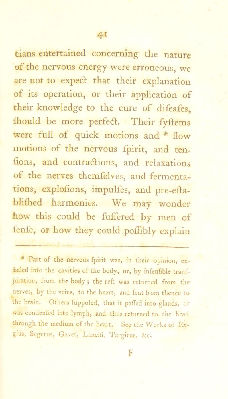 cians entertained concerning the nature 'of the nervous energy were erroneous, we are not to expedl that their explanation of its operation, or their application of their knowledge to the cure of difeafes, fliould be more perfed. Their fyftems were full of quick motions and * flow motions of the nervous fpirit, and ten- fions, and contradions, and relaxations of the nerves thcmfelves, and fermenta- tions, explofions, impulfes, and pre-efta- bliflied harmonies. We may wonder how this could be fuffered by men of fenfe, or how they could poflibly explain * Part of the nervous fpirit was, In their opinion, ex- haled into the cavities of the body, or, by Infenfiblc tranf- piratlon, from the body ; the reft was returned from the nerves, by the veins, to the heart, and fent from thence to the brain. Others fuppofed, that It pafTed into glands, or was condenfed Into lymph, and thus returned to the head through the medium of the heart. Sec the Works of Re- gius, Segerus, Gavet, Lancifi, Targirus, See. F