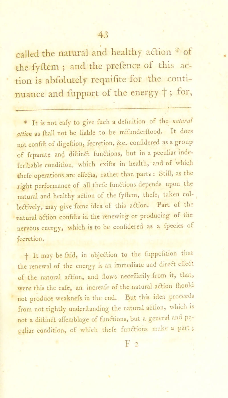 called the natural and healthy adlon of the fyftem ; and the prefence of this ac- tion is abfolutely requifite for the conti- nuance and fupport of the energy t; * It is not eafy to give fuch a definition of the natural action as (hall not be liable to be mifunderftood. It does not confift of digeftion, fecretion, &c. confidered as a group of feparate and diftina funaions, but in a peculiar inde- fcribable condition, which exifts in health, and of which thefe operations are effeas, rather than parts : Still, as the right performance of all thefe funaions depends upon the natural and healthy aaion of the fyftem, thefe, taken col- ^ leaively, may give fome idea of this aaion. Part of the natural aaion confifts in the renewing or producing of the nervous energy, which is to be confidered as a fpecies of fecretion. -f- It may be faid, in objeaion to the fuppontion that the renewal of the energy is an immediate and direa effea of the natural aaion, and flows neccflarily from it, that, were this the cafe, an increafe of the natural aaion (hould not produce weaknefs in the end. But this idea proceeds from not rightly underftanding the natural aaion, whicii is not a diftina affemblage of funaions, but a general and pe- culiar condition, of vdiich tliefe funaions make a pait , F 2