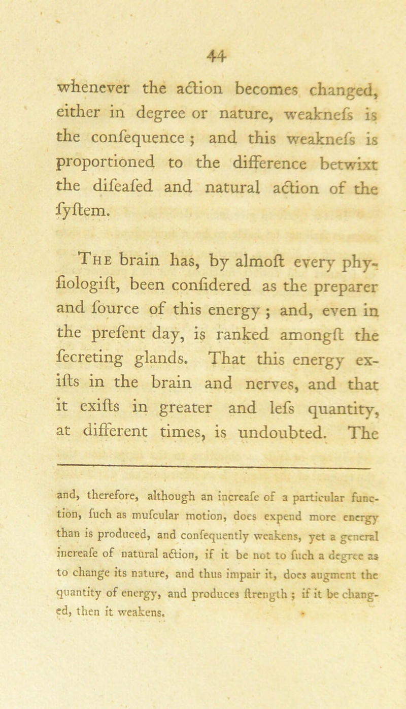 whenever the adiion becomes changed, either in degree or nature, weaknefs is the confequence ; and this weaknefs is proportioned to the difference betwixt the difeafed and natural action of the fyftem. The brain has, by almofl every phy- fiologift, been confidered as the preparer and fource of this energy ; and, even in the prefent day, is ranked amongfl the fecreting glands. That this energy ex- ifts in the brain and nerves, and that it exifts in greater and lefs quantity, at different times, is undoubted. The and, therefore, although an increafe of a particular func- tion, fuch as mufcular motion, does expend more energy than is produced, and confequently weakens, yet a general increafe of natural aftion, if it be not to fuch a degree as to change its nature, and thus impair it, docs augment the quantity of energ)’^, and produces ftrength ; if it be chang- ed, then it weakens.