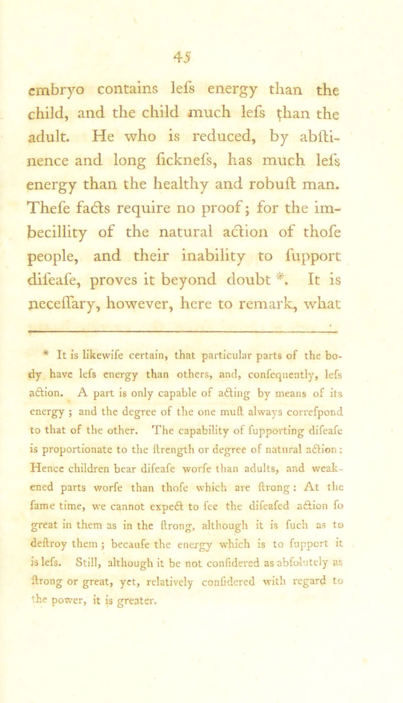 embryo contains lefs energy than the child, and the child much lefs ^han the adult. He who is reduced, by abfti- nence and long ficknefs, has much lefs energy than the healthy and robuft man. Thefe fadts require no proof; for the im- becillity of the natural adlion of thofe people, and their inability to fupport difeafe, proves it beyond doubt It is neceffary, however, here to remark, what * It is likewife certain, that particular parts of the bo- dy have lefs energy than others, and, confeqnently, lefs aclion. A part is only capable of afting by means of its energy ; and the degree of the one mull always correfpond to that of the other. The capability of fupporting difeafe is proportionate to the llrcngth or degree of natural aftion: Hence children bear difeafe worfe than adults, and weak- ened parts worfe than thofe which are ftrong: At the fame time, we cannot expeft to fee the difeafed aftion fo great in them as in the ftrong, although it is fuch as to deftroy them ; becaufe the energy which is to fupport it is lefs. Still, although it be not confidered as abfol'Jtely as ftrong or great, yet, relatively confidered with regard to the power, it is greater.