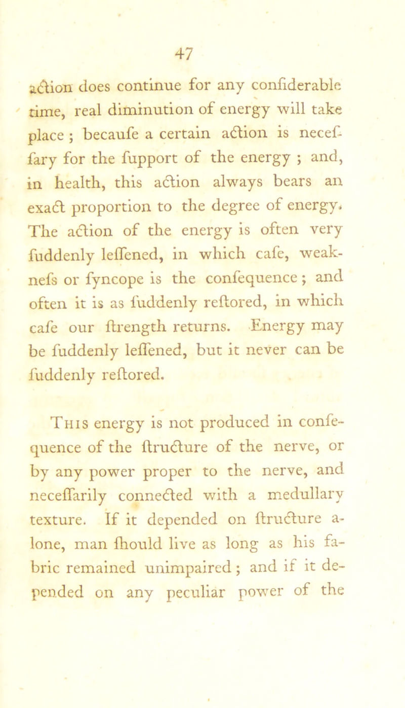 acflion does continue for any confiderable time, real diminution of energy will take place ; becaufe a certain adion is necef- fary for the fupport of the energy ; and, in health, this adion always bears an exad proportion to the degree of energy^ The adion of the energy is often very fuddenly leffened, in which cafe, weak- nefs or fyncope is the confequence ; and often it is as fuddenly reflored, in which cafe our ftrength returns. Energy may be fuddenly leffened, but it never can be fuddenly reflored. This energy is not produced in confe- quence of the ftrudure of the nerve, or by any power proper to the nerve, and neceffarily conneded with a medullary texture. If it depended on ftrudure a- lone, man fhould live as long as his fa- bric remained unimpaired; and if it de- pended on any peculiar power of the