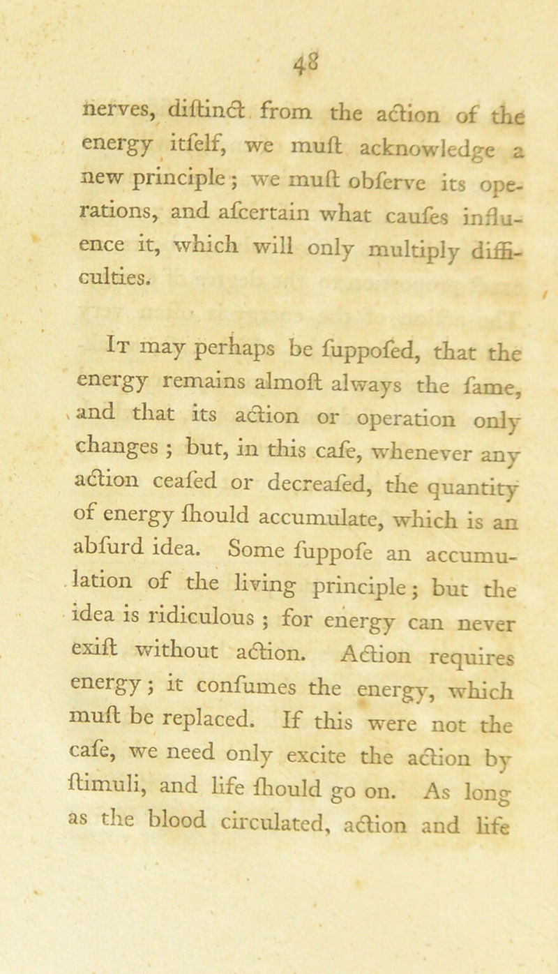 nerves, diftincl from the acHon of the ' energy itfelf, we mua acknowledge a new principle; we muft obferve its ope- rations, and afcertain what caufes influ- ence it, which will only multiply diffi- , Guides. It may perhaps be fuppofed, that the energy remains almoft always the fame, X and that its action or operation only changes ; but, in this cafe, whenever any adtion ceafed or decreafed, the quantity of energy Ihould accumulate, which is an abfurd idea. Some fuppofe an accumu- lation of the living principle; but die idea is ridiculous ; for energy can never exift without a6tion. Addon requires energy; it confumes the energy, which muft be replaced. If this were not the cafe, we need only excite the action by ftimuli, and life fliould go on. As long as the blood circulated, adtion and Hfe