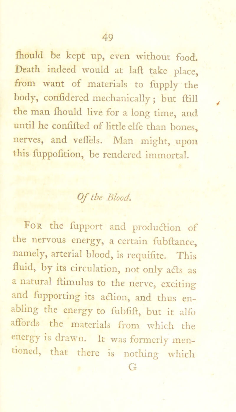 fiiould be kept up, even without food. Death indeed would at laft take place, from want of materials to fupply the body, confidered mechanically; but ftill the man fhould live for a long time, and until he conlifted of little elfe than bones, nerves, and velTels. Man might, upon this fuppohtion, be rendered immortal. Of the Blood. For the fupport and produ6tion of the nervous energy, a certain fubfiance, namely, arterial blood, is requifite. This fluid, by its circulation, not only ads as a natural flimulus to the nerve, exciting and fupporting its adion, and thus en- abling the energy to fubflft, but it alfo affords the materials from which the energy is drawn. It was formerly men- tioned, that there is nothing which G