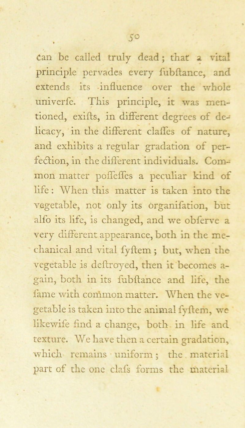 Can be called truly dead; that a vital principle pervades every fubftance, and extends its -influence over the whole univerfe. This principle, it was men- tioned, exifts, in different degrees of de- licacy, in the different claffes of nature, and exhibits a regular gradation of per- fe<5tion, in the different individuals. Com-* mon matter poffeffes a peculiar kind of life: When this matter is taken into the vegetable, not only its organifation, but alfo its life, is changed, and we obferve a very different appearance, both in the me- chanical and vital fyftem; but, when the vegetable is deftroyed, then it becomes a- gain, both in its fubftance and life, the fame with common matter. When the ve- getable is taken into the animal fyftem, we likewife find a change, both, in life and texture. We have then a certain gradation, which remains • uniform ; the . material part of the one clafs forms the material