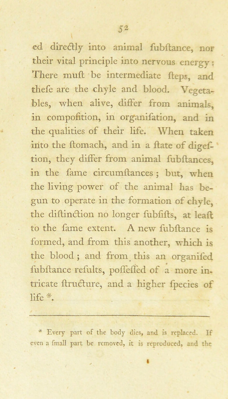 ed dircdlly into animal fubftance, nor their vital principle into nervous energy: There mull be intermediate fteps, and thefe are the chyle and blood. Vegeta- bles, when alive, differ from animals, in compofition, in organifation, and in the qualities of their life. When taken into the flomach, and in a ftate of digef- tion, they differ from animal fubftances, in the fame circumftances ; but, when the living power of the animal has be- gun to operate in the formation of chyle, the diftindlion no longer fubfifts, at leaft to the fame extent. A new fubftance is formed, and from this another, which is the blood ; and from tliis an organifed fubftance refults, poffeffed of a more in- tricate ftrudture, and a liigher fpecies of life *. * Every part of the body dies, and is replaced. If even a fmall part be removed, it is reproduced, and the
