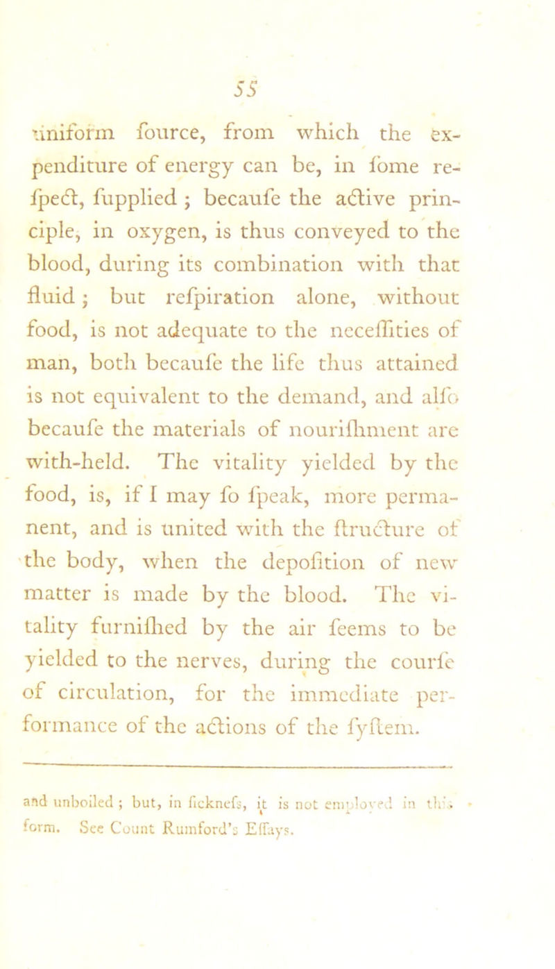 uniform fource, from which the ex- penditure of energy can be, in I’ome re- fpedl, fupplied ; becaufe the acflive prin- ciple, in oxygen, is thus conveyed to the blood, during its combination with that fluid j but refpiration alone, without food, is not adecjuate to the neceflities of man, both becaufe the life thus attained is not equivalent to the demand, and alfo becaufe the materials of nourifliment are with-held. The vitality yielded by the food, is, if I may fo fpeak, more perma- nent, and is united with the flructure of 'the body, when the depofition of new matter is made by the blood. The vi- tality furniflied by the air feems to be yielded to the nerves, during the courle of circulation, for the immediate per- formance of the adlions of the fydem. and unboiled ; but, in ficknefs, it is not eniploved in tin’.; &gt; form. See Count Rumford’s EfTays.