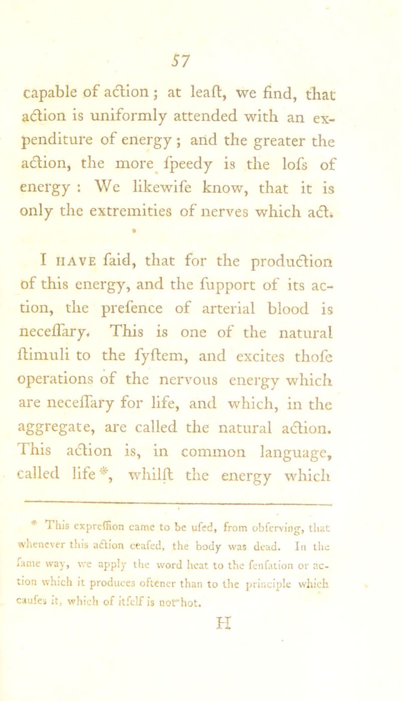 capable of a(5Hon; at leaft, we find, that adlion is uniformly attended with an ex- penditure of energy ; arid the greater the a(5tion, the more^ fpeedy is the lofs of energy : We likewife know, that it is only the extremities of nerves which adli I HAVE faid, that for the produ6lion of this energy, and the fupport of its ac- tion, the prefence of arterial blood is neceffary. This is one of the natural ftimuli to the fyftem, and excites thofe operations of the nervous energy which are neceffary for life, and which, in the aggregate, are called the natural adion. This aclion is, in common language, called life whilfl the energy which * This expreffion came to be ufed, from obfcrving, that whenever this adlion ceafed, the body was dead. In the fame way, we apply the word heat to the fenfation or ac- tion which it produces oftener than to the principle which caufes it, which of itfelf is not'hot. fl