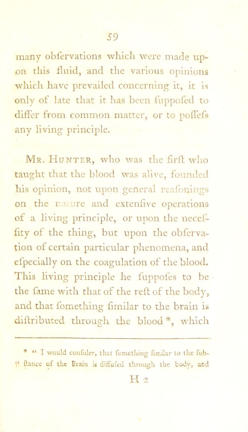 many obfervations which were made up- on this fluid, and the various opinions which have prevailed concerning it, it is only of late that it has been fuppofed to differ from common matter, or to poffefs any living principle. Mr. Hunter, who was the fir ft who taught that the blood was alive, founded his opinion, not upon general reafonings on the rauire and extenfive operations of a living principle, or upon the necef- fity of the thing, but upon the obferva- tion of certain particular phenomena, and efpecially on the coagulation of the blood. This living principle he fuppofes to be the fame with that of the reft of the body, and that fomething fimilar to the brain is diftributed through tire blood which * “ I would confider, that fomething finailar to the fub- ‘‘ ftance of the Erain is diffufed through the body, and H 2