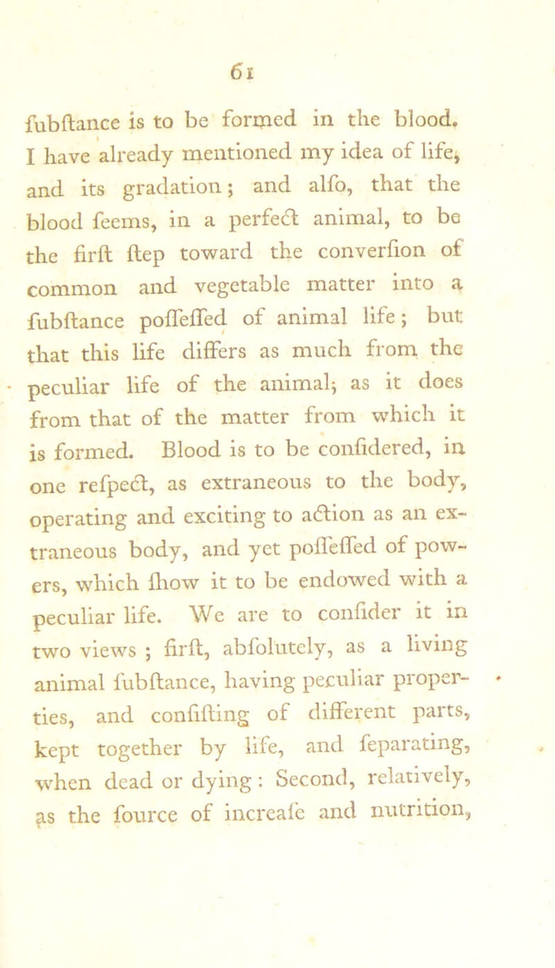 fubftance is to be formed in the blood. I have already mentioned my idea of life, and its gradation; and alfo, that the blood feems, in a perfefl; animal, to be the firft ftep toward the converfion of common and vegetable matter into a fubftance pofTeffed of animal life; but that this life differs as much from the • peculiar life of the animal; as it does from that of the matter from which it is formed. Blood is to be confidered, in one refpedl, as extraneous to the body, operating and exciting to a6lion as an ex- traneous body, and yet pofleffed of pow- ers, which Ihow it to be endowed with a peculiar life. We are to confider it in two views ; firft, abfolutely, as a living animal fubftance, having peculiar proper- ties, and confining of different parts, kept together by life, and feparating, when dead or dying; Second, relatively, the fource of increafe and nutrition,