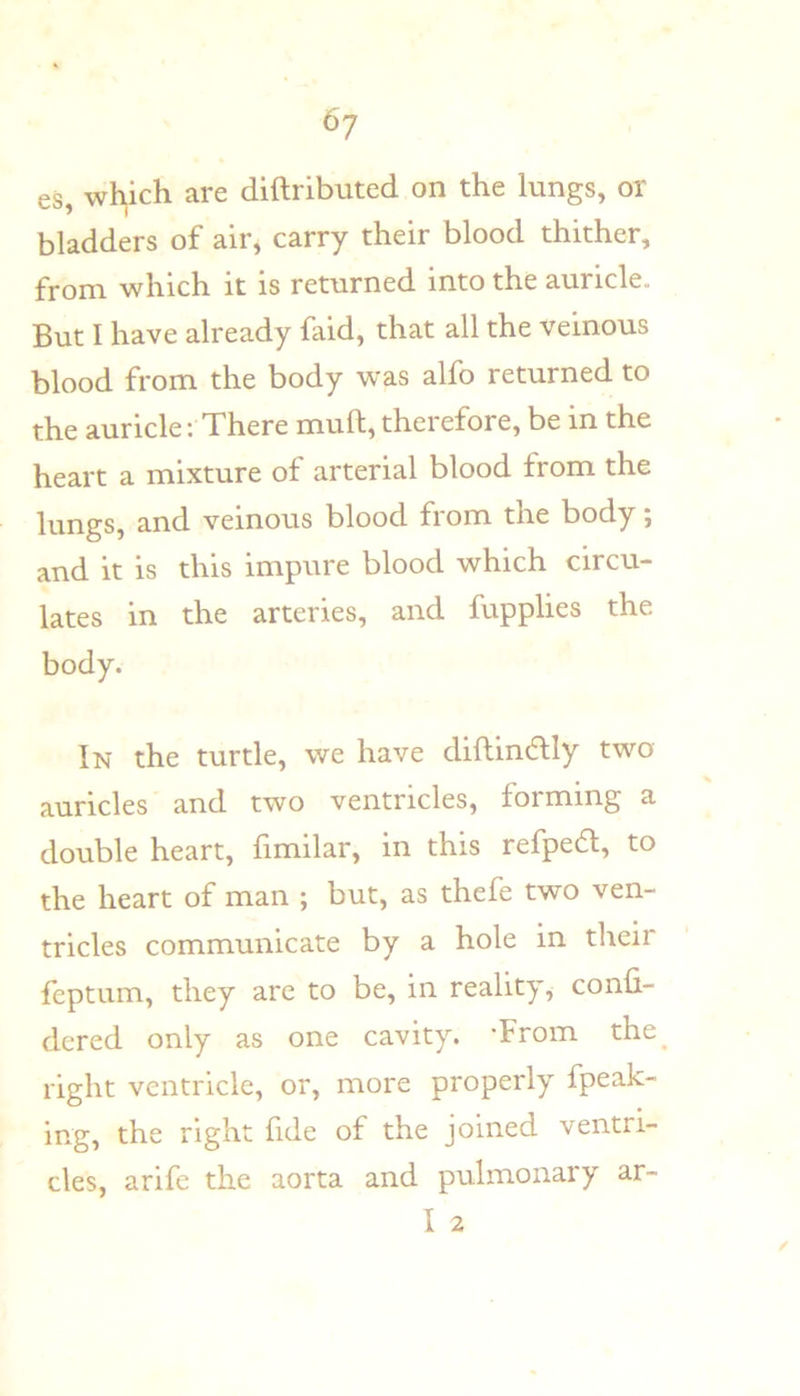 6? es, which are diftributed on the lungs, or bladders of air, carry their blood thither, from which it is returned into the auricle. But I have already faid, that all the veinous blood from the body was alfo returned to the auricle; There mult, therefore, be in the heart a mixture of arterial blood from the lungs, and veinous blood fiom the body, and it is this impure blood which circu- lates in the arteries, and fupplies the body. In the turtle, we have diftindlly two auricles and two ventricles, forming a double heart, fimilar, in this refpedl, to the heart of man ; but, as thefe two ven- tricles communicate by a hole in their feptum, they are to be, in reality, confi- dered only as one cavity. ’From the^ right ventricle, or, more properly fpeak- ing, the right fide of the joined ventri- cles, arife the aorta and pulmonary ar-