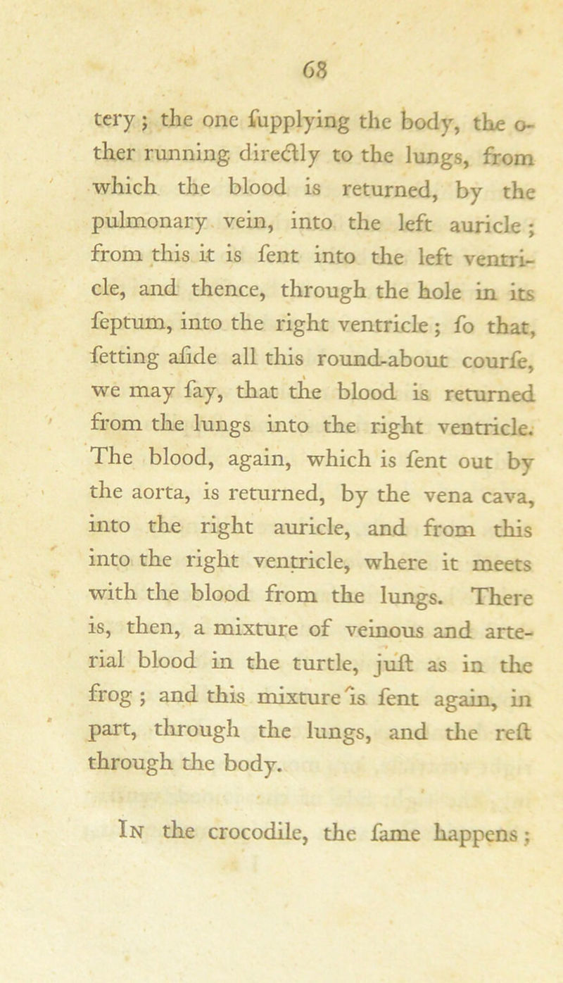 tcry; the one Supplying the body, the o- ther running, diredly to the lungs, from ' which the blood is returned, by the pulmonary vein, into the left auricle; from this it is fent into the left ventri- cle, and thence, through the hole in its feptum, into the right ventricle; fo that, fetting aiide all this rounchabout courfe, we may fay, that the blood is returned from the lungs into the right ventricle; The blood, again, which is fent out by the aorta, is returned, by the vena cava, into the right auricle, and from this into the right ventricle, where it meets with the blood from the lungs. There is, then, a mixture of veinous and arte- rial blood in the turtle, juft as in the frog ; and this mixture Is lent again^ in part, tlirough the lungs, and die reft through the body. f In the crocodile, the fame happens;