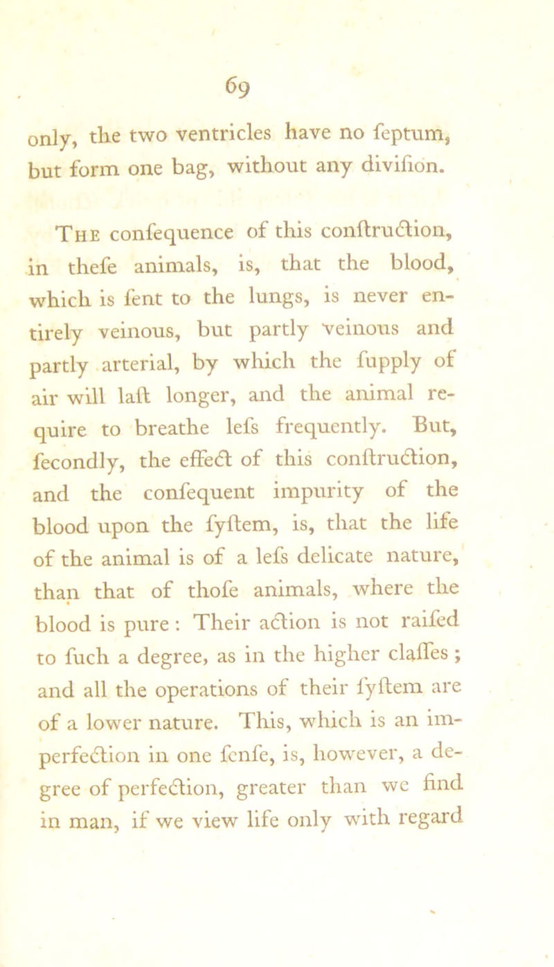 only, the two ventricles have no feptum, but form one bag, without any divifion. The confequence of this conftrudlion, in thefe animals, is, that the blood, which is fent to the lungs, is never en- tirely veinous, but partly veinous and partly arterial, by which the fupply of air will laft longer, and the animal re- quire to breathe lefs frequently. But, fecondly, the effed of this conftrudion, and the confequent impurity of the blood upon the fyftem, is, that the life of the animal is of a lefs delicate nature, than that of thofe animals, where the blood is pure: Their a(5lion is not raifed to fuch a degree, as in the higher clalfes; and all the operations of their fyftem are of a lower nature. This, which is an im- perfe6lion in one fcnfe, is, however, a de- gree of perfedtion, greater than we find in man, if we view life only with regard