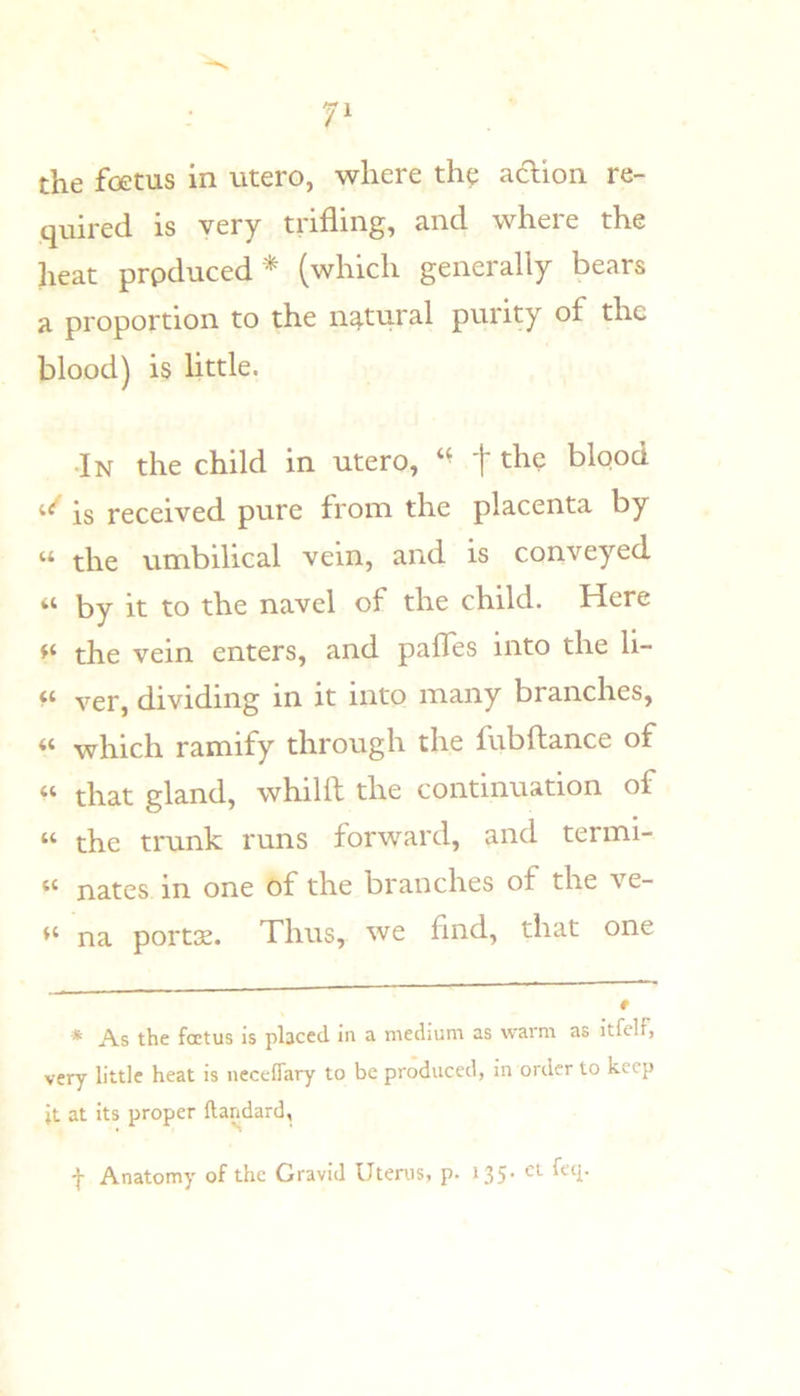 the fc3etus in utero, where th^ aaion re- quired is very trifling, and where the heat prpduced * (which generally bears a proportion to the natural purity of the blood) is little. •In the child in utero, '{' the blooct is received pure from the placenta by “ the umbilical vein, and is conveyed “ by it to the navel of the child. Here the vein enters, and pafles into the li- ver, dividing in it into many branches, “ which ramify through the fubftance of that gland, whilft the continuation of “ the trunk runs forward, and termi- “ nates in one of the branches of the ve- na portas. Thus, we find, that one * As the foetus is placed in a medium as warm as itfelf, very little heat is neceflary to be produced, in order to keep it at its proper ftandard, '}• Anatomy of the Gravid Uterus, p. 135' ^^^1