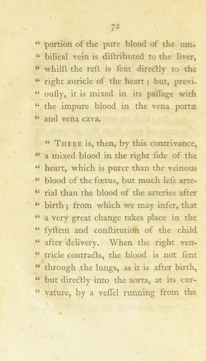 “ portion of the pure blood of the um-» “ bilical vein is diftributed to the liver, “ whilft the reft is fent directly to the “ right auricle of the heart; but, previ- “ oufly, it is mixed in its paflagc with the impure blood in the vena ports “ and vena cava. “ There is, then, by this contrivance, “ a mixed blood in the right fide of the “ heart, which is purer than the veinous “ blood of the foetus, but much lefs arte- “ rial than the blood of the arteries after birth; from which we may infer, that “ a very great change takes place in the “ fyftem and conftitutio^i of the child after dehvery. When the right ven- “ .tricle contradls, the blood is nOt fent ■ f through the lungs, as it is after birth, “ but diredlly into the aorta, at its cur- vature, by a veflfel running from the