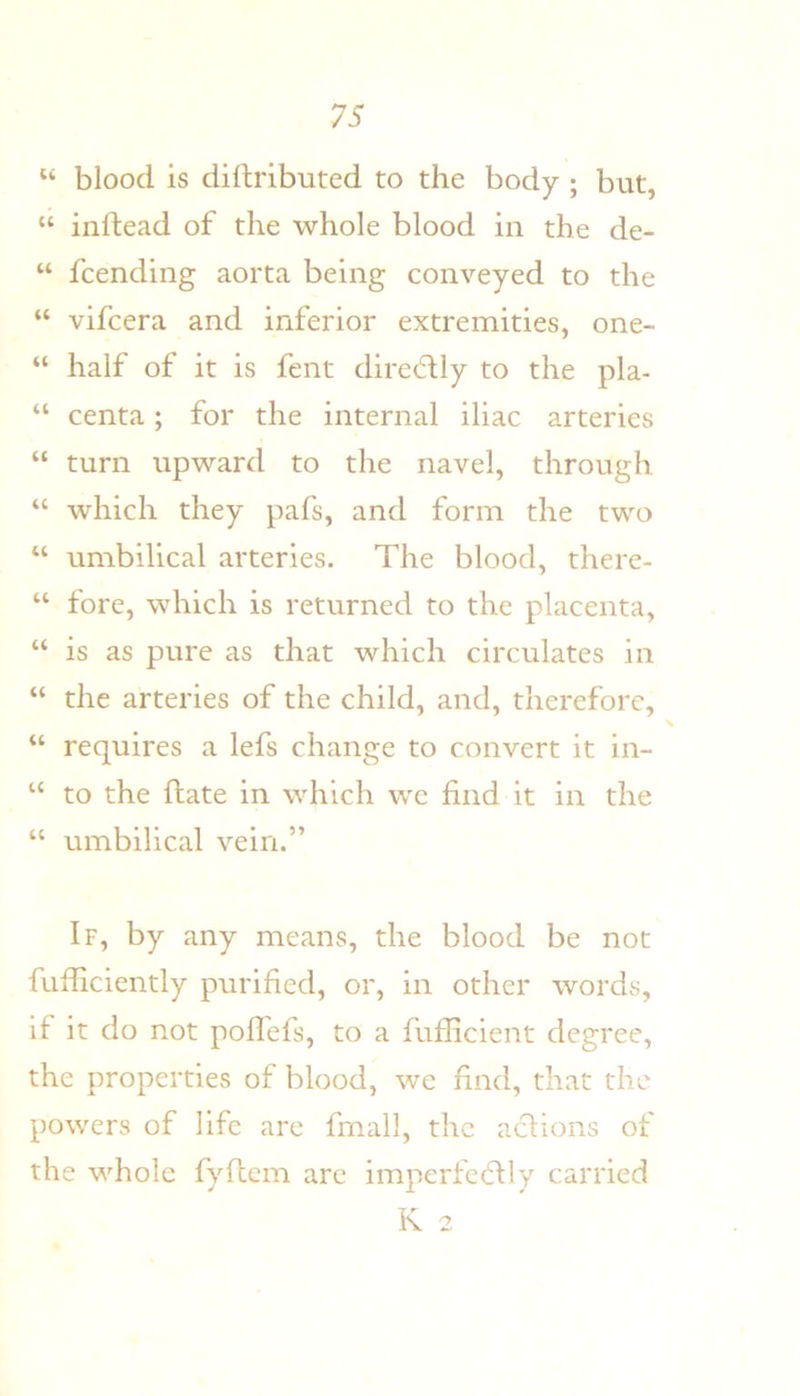 “ blood is dillributed to the body ; but, “ inftead of the whole blood in the de- “ fcending aorta being conveyed to the “ vifcera and inferior extremities, one- “ half of it is fent dired:ly to the pla- “ centa; for the internal iliac arteries “ turn upward to the navel, through “ which they pafs, and form the two “ umbilical arteries. The blood, there- “ fore, which is returned to the placenta, “ is as pure as that which circulates in “ the arteries of the child, and, therefore, “ requires a lefs change to convert it in- “ to the ftate in which we find it in the “ umbilical vein.” If, by any means, the blood be not fufliciently purified, or, in other words, if it do not pofl'efs, to a fufficient degree, the properties of blood, we find, that the powers of life are fmall, the aclions of the whole fyflcm arc imperfecflly carried K 2