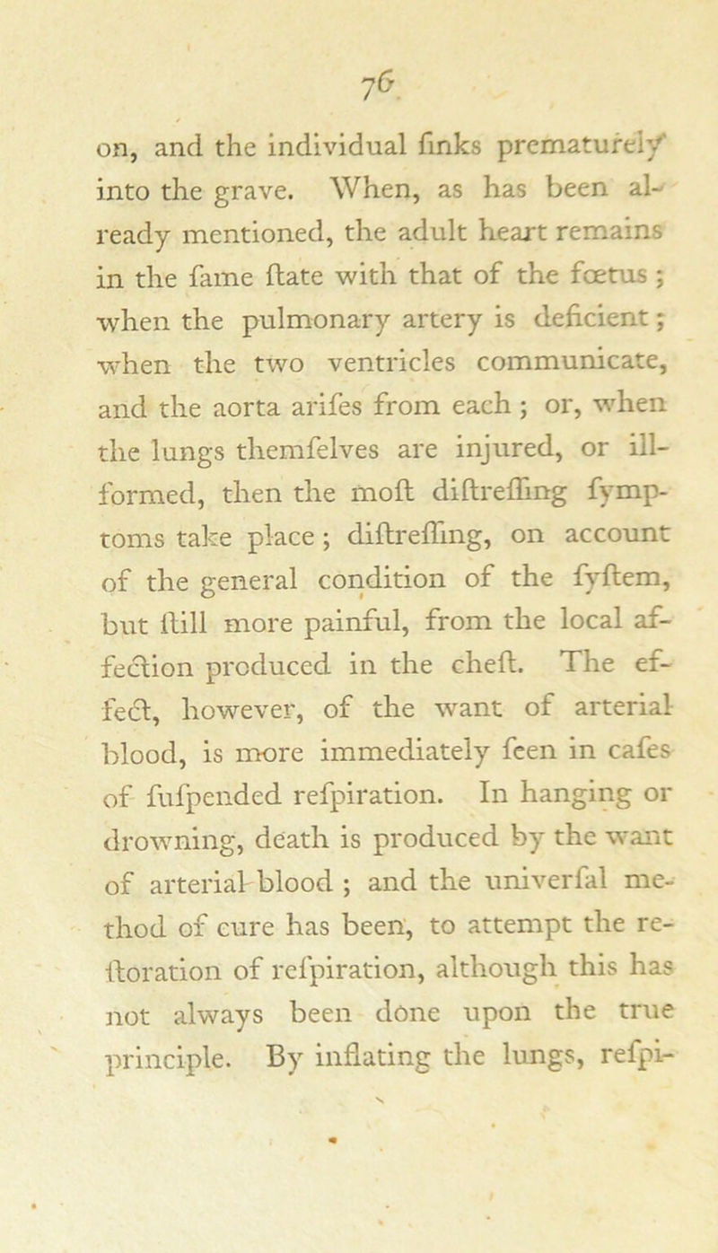 on, and the individual finks prematurely into the grave. When, as has been al- ready mentioned, the adult heart remains in the fame Hate with that of the foetus ; when the pulmonary artery is deficient; W'hen the two ventricles communicate, and the aorta arifes from each; or, when the lungs themfelves are injured, or ill- formed, then the mofl diftrefling fymp- toms take place ; diflreffing, on account of the general condition of the fyftem, but Hill more painful, from the local af- fection produced in the chefl. The ef- fect, however, of the want of arterial blood, is more immediately feen in cafes of- fufpended refpiration. In hanging or drowning, death is produced by the want of arterial-blood ; and the univerfal me- thod of cure has been, to attempt the re- Horation of refpiration, although this has not always been dc!)ne upon the true principle. By inflating the lungs, refpi-