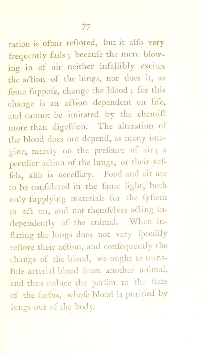 ration is often reftored, but it alfo very frequently fiiils ; becaufe the mere blow- ing in of air neither infallibly excites the adlioii of the lungs, nor does it, as fome fuppofe, change the blood ; for this change is an action dependent on life, and cannot be imitated by the chemifl more than digehion. The alteration ot the blood does not depend, as many ima- gine, merely on the prefence of air; a peculiar aclion of the lungs, or their vef- fels, alfo is neceffary. Food and air are to be confidered in the fame light, both only fupplying materials for the lyllem to acl on, and not thcmlelves ading in- dependently of the animal. When in- flating the lungs docs not very fpecdily reftorc their adion, and confequcntly the change of the blood, we ought to trans- fufe arterial blood from another animai, and thus reduce the perfon to the Hate of the foetus, whofe blood is purified by lungs out of the body.