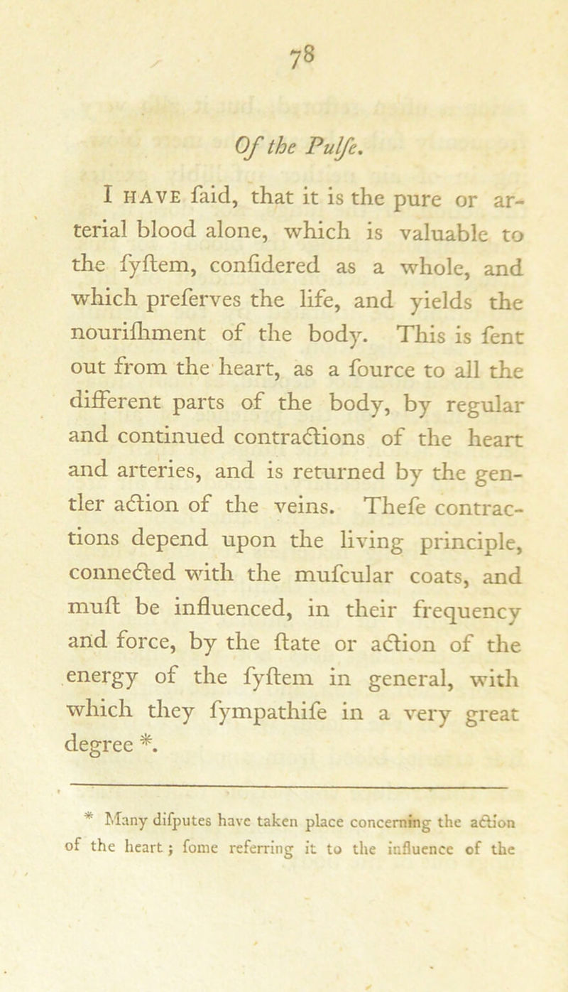Of the Pulfe. I HAVE faid, that it is the pure or ar- terial blood alone, which is valuable to the fyftem, confidered as a whole, and which preferves the life, and yields the nourifhment of the body. This is fent out from the heart, as a fource to all the different parts of the body, by regular and continued contradlions of the heart and arteries, and is returned by the gen- tler adtion of the veins. Thefe contrac- tions depend upon the living principle, connedled with the mufcular coats, and mufb be influenced, in their frequency and force, by the flate or adlion of the energy of the fyflem in general, with which they fympathife in a very great degree *. * filany difputes have taken place concerning the adllon of the heart; fome referring it to the influence of the
