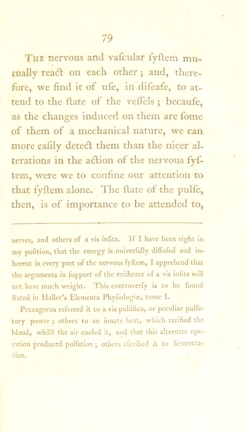 The nervous and vafcular fyftem mu- tually readl on each other; and, there- fore, we find it of ufe, in dlfeafe, to at- tend to the ftate of the vefTels ; becaufe, as the changes induced on them are fome of them of a mechanical nature, we can more eafily detedl them than the nicer al- terations in the adlion of the nervous fyf- tem, were we to confine our attention to that fyftem alone. The ftate of the pulfe, then, is of importance to be attended to, nerves, and others of a vis infita. If I have been right in my pofition, that the energy is univerfally diffufed and in- herent in every part of the nervous fyflem, I apprehend that the arguments in fupport of the exiftence of a vis infita will not have much weight. This controverfy is to be found Hated in Haller’s Elementa Phyfiologise, tome I. Praxagorus referred it to a vis pulfifica, or peculiar pulfa- tory power ; others to an innate heat, which ranfied the blood, whilft the air cooled it, and that this alternate ope- ration produced pulfation ; others afcribcil it to femienta- tion.