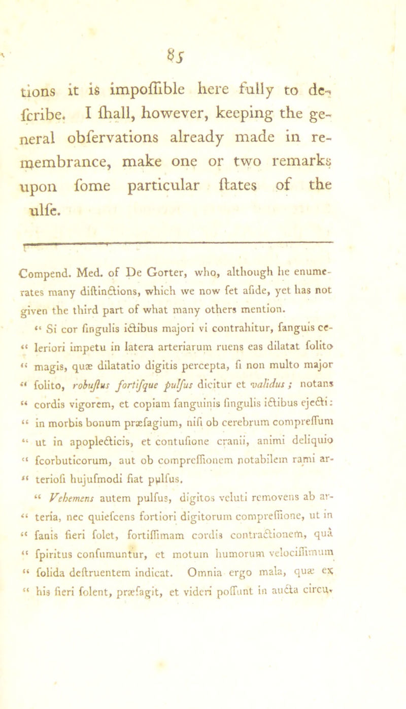 tions it is impofTible here fully to dc-. fcribe. I ihall, however, keeping the ge- neral obfervations already made in re- membrance, make one or two remarks upon fome particular dates of the ulfc. Compend. Med. of De Gorter, who, although he enume- rates many diftinftions, which we now fet afide, yet has not given the third part of what many others mention. “ Si cor fingulis iftibus majori vi contrahitur, fanguis ce- “ leriori Impetu in latera arteriarum mens eas diktat folito “ magis, quae dilatatio digitis percepta, fi non multo major “ folito, robujlus fortlfque pulfus dicitur et validus ; notans “ cordis vigorcm, et copiam fanguinis fingulis idlibus ejcdti; “ in morbis bonum prxfagium, nifi ob cerebrum compreflum “ ut in apopledlicis, et contufione cranii, animi deliquio  fcorbuticorum, aut ob comprclfionem notabilem ra_mi ar- “ teriofi hujufmodi fiat pplfus, “ Vehemtns autem pulfus, digilos vcluti rcmovens ab ar- “ teria, nec quiefcens fortiori digitorum comprefiione, ut in “ fanis fieri folet, fortiffimam cordis contracllonem, qua. “ fpirltus confumuntur, et motuin humorum velocifiimum “ folida deftruentem indicat. Omnia ergo mala, qua; ex; “ his fieri folent, prxfagit, et vidcri polTunt in audta circuv