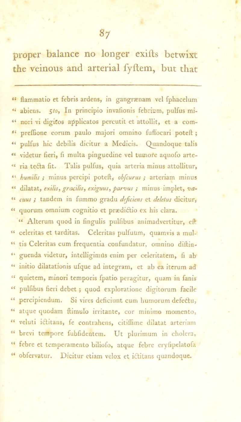 proper balance no longer exifls betwixt the veinous and arterial fyftem, but that “ flammatio et febris ardens, in gangrsenam vel fphacelum “ ablens. 5/0, In principio invaiionis febri’jm, pulfus mi- “ nori vi digitos applicates percutit et attollit, et a com- “ prefGone eoriim paulo majori omnino fuftbeari poteft ; “ piilfus hie debilis dicitur a Medicis. Quandoque tab’s “ videtur fieri, fi multa pinguedine vcl tutnofe aquofo arte- “ ria tefta fit. Tabs pulfus, quia arteria minus attoUitur, “ humllis ; minus percipi poteft, obfeurus ; arteriam minus “ dilatat, exilis, gracilis, exiguus, parvus ; minus'implet, va- “ cuus ; tandem in fummo gradu dejiciens et deletus dicitur, “ quorum omnium cognitio et praediftio ex his clara. “ Alterum quod in fingulis pulfibus animadvertitur, eft “ celeritas et tarditas. Celeritas pulfuUm, quamvis a mul- “ tis Celeritas cum frequentia confundatur, omnino diftin- “ guenda videtur, intelligimils enim per celeritatcm, fi ab “ initio dilatationis ufque ad integram, et ab ea itcrum ad “ quietem, minori temporis fpatio peragitur, quam in fanis “ pulfibus fieri debet; quod exploratione digitorum facile “ percipiendum. Si vires deficiimt cum humorum defeftu, “ atque quodam ftimulo irritante, cor minimo momento, “ veluti iciitans, fe contrahens, citiflime dilatat arteriam “ brevi tempore fubfidentem. Ut plurimum in cholera, “ febre et temperamento biliofo, atque febre erylipelatofa “ obfervatur. Dicitur etiam velox et iftitans quandoque.